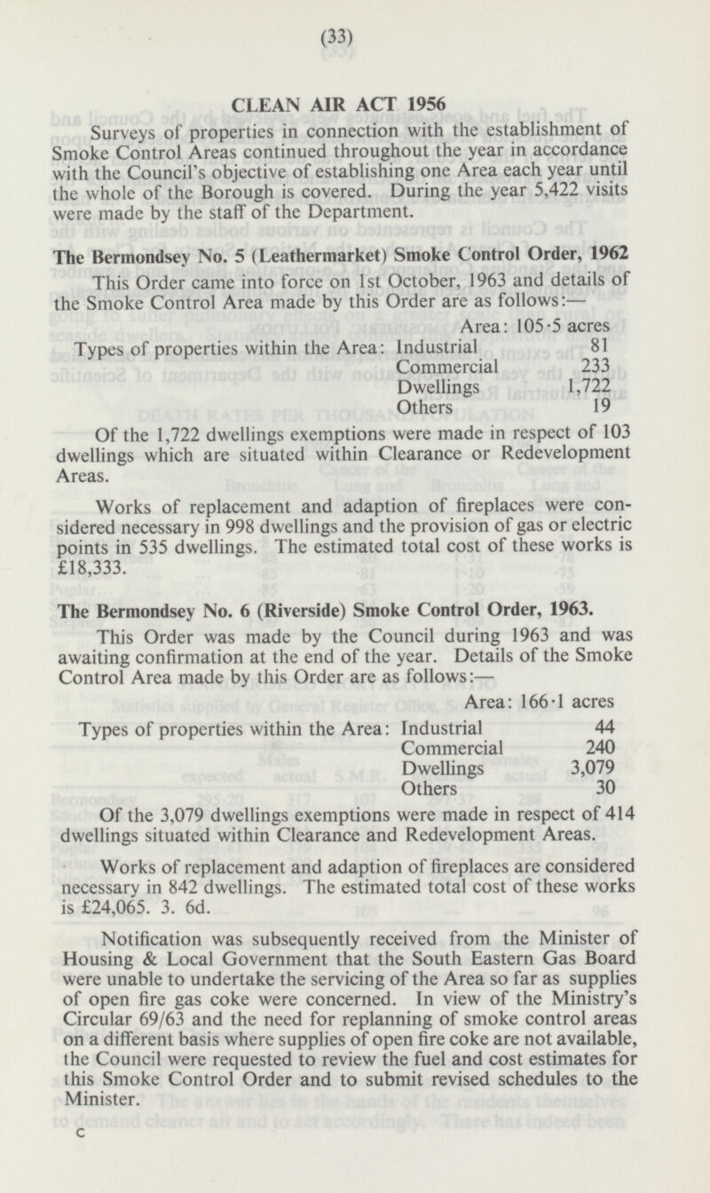 CLEAN AIR ACT 1956 Surveys of properties in connection with the establishment of Smoke Control Areas continued throughout the year in accordance with the Council's objective of establishing one Area each year until the whole of the Borough is covered. During the year 5,422 visits were made by the staff of the Department. The Bermondsey No. 5 (Leathermarket) Smoke Control Order, 1962 This Order came into force on 1st October, 1963 and details of the Smoke Control Area made by this Order are as follows: — Area: 105.5 acres Types of properties within the Area: Industrial 8 Commercial 233 Dwellings 1,722 Others 19 Of the 1,722 dwellings exemptions were made in respect of 103 dwellings which are situated within Clearance or Redevelopment Areas. Works of replacement and adaption of fireplaces were considered necessary in 998 dwellings and the provision of gas or electric points in 535 dwellings. The estimated total cost of these works is £18,333. The Bermondsey No. 6 (Riverside) Smoke Control Order, 1963. This Order was made by the Council during 1963 and was awaiting confirmation at the end of the year. Details of the Smoke Control Area made by this Order are as follows: — Area: 166·1 acres Types of properties within the Area: Industrial 44 Commercial 240 Dwellings 3,079 Others 30 Of the 3,079 dwellings exemptions were made in respect of 414 dwellings situated within Clearance and Redevelopment Areas. Works of replacement and adaption of fireplaces are considered necessary in 842 dwellings. The estimated total cost of these works is £24,065. 3. 6d. Notification was subsequently received from the Minister of Housing & Local Government that the South Eastern Gas Board were unable to undertake the servicing of the Area so far as supplies of open fire gas coke were concerned. In view of the Ministry's Circular 69/63 and the need for replanning of smoke control areas on a different basis where supplies of open fire coke are not available, the Council were requested to review the fuel and cost estimates for this Smoke Control Order and to submit revised schedules to the Minister. C