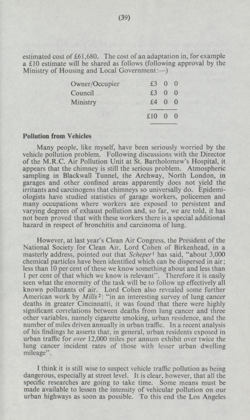 estimated cost of £61,680. The cost of ail adaptation in, for example a £10 estimate will be shared as follows (following approval by the Ministry of Housing and Local Government: —) Owner/Occupier £3 0 0 Council.£3 0 0 Ministry £4 0 0 £10 0 0 Pollution from Vehicles Many people, like myself, have been seriously worried by the vehicle pollution problem. Following discussions with the Director of the M.R.C. Air Pollution Unit at St. Bartholomew's Hospital, it appears that the chimney is still the serious problem. Atmospheric sampling in Blackwall Tunnel, the Archway, North London, in garages and other confined areas apparently does not yield the irritants and carcinogens that chimneys so universally do. Epidemiologists have studied statistics of garage workers, policemen and many occupations where workers are exposed to persistent and varying degrees of exhaust pollution and, so far, we are told, it has not been proved that with these workers there is a special additional hazard in respect of bronchitis and carcinoma of lung. However, at last year's Clean Air Congress, the President of the National Society for Clean Air, Lord Cohen of Birkenhead, in a masterly address, pointed out that Scheper1 has said, about 3,000 chemical particles have been identified which can be dispersed in air; less than 10 per cent of these we know something about and less than 1 per cent of that which we know is relevant. Therefore it is easily seen what the enormity of the task will be to follow up effectively all known pollutants of air. Lord Cohen also revealed some further American work by Mills 2 : in an interesting survey of lung cancer deaths in greater Cincinnatti, it was found that there were highly significant correlations between deaths from lung cancer and three other variables, namely cigarette smoking, urban residence, and the number of miles driven annually in urban traffic. In a recent analysis of his findings he asserts that, in general, urban residents exposed in urban traffic for over 12,000 miles per annum exhibit over twice the lung cancer incident rates of those with lesser urban dwelling mileage. I think it is still wise to suspect vehicle traffic pollution as being dangerous, especially at street level. It is clear, however, that all the specific researches are going to take time. Some means must be made available to lessen the intensity of vehicular pollution on our urban highways as soon as possible. To this end the Los Angeles