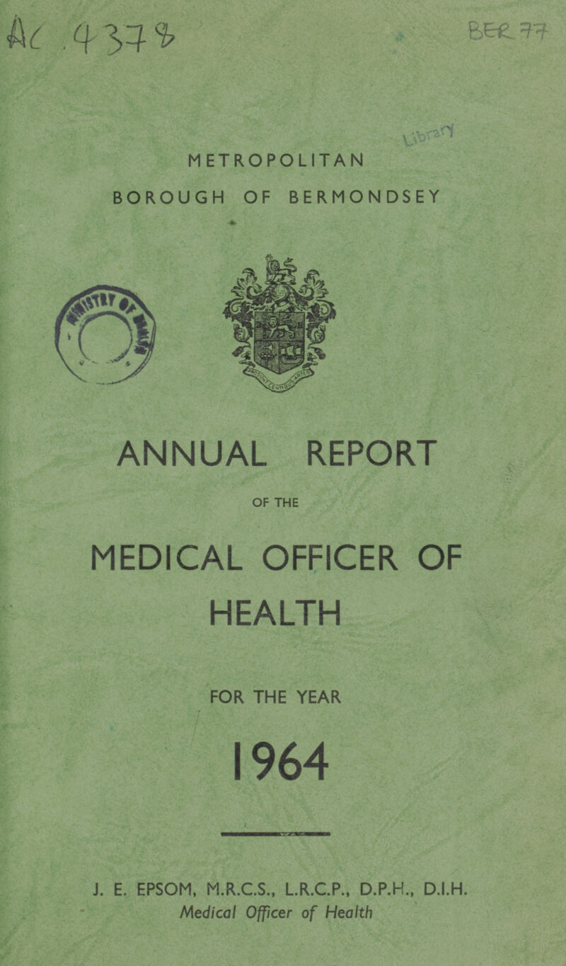 Ac 4378 BER 77 METROPOLITAN BOROUGH OF BERMONDSEY ANNUAL REPORT OF THE MEDICAL OFFICER OF HEALTH FOR THE YEAR 1964 J. E. EPSOM, M.R.C.S., L.R.C.P., D.P.H., D.I.H. Medical Officer of Health