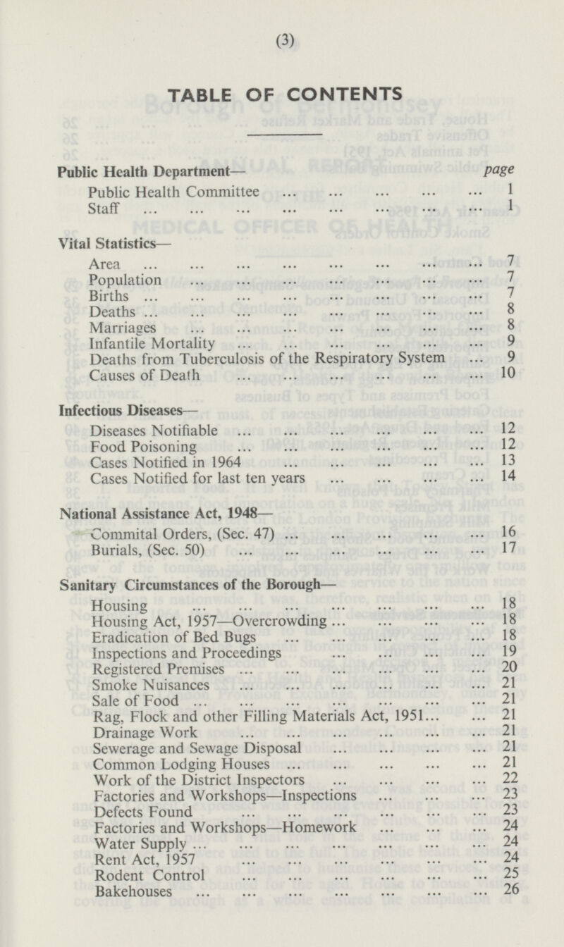 TABLE OF CONTENTS Public Health Department — page Public Health Committee 1 Staff 1 Vital Statistics — Area 7 Population 7 Births 7 Deaths 8 Marriages 8 Infantile Mortality 9 Deaths from Tuberculosis of the Respiratory System 9 Causes of Death 10 Infectious Diseases — Diseases Notifiable 12 Food Poisoning 12 Cases Notified in 1964 13 Cases Notified for last ten years 14 National Assistance Act, 1948 — Commital Orders, (Sec. 47) 16 Burials, (Sec. 50) 17 Sanitary Circumstances of the Borough— Housing 18 Housing Act, 1957 —Overcrowding 18 Eradication of Bed Bugs 18 Inspections and Proceedings 19 Registered Premises 20 Smoke Nuisances 21 Sale of Food 21 Rag, Flock and other Filling Materials Act, 1951 21 Drainage Work 21 Sewerage and Sewage Disposal 21 Common Lodging Houses 21 Work of the District Inspectors 22 Factories and Workshops—lnspections 23 Defects Found 23 Factories and Workshops —Homework 24 Water Supply 24 Rent Act, 1957 24 Rodent Control 25 Bakehouses 26