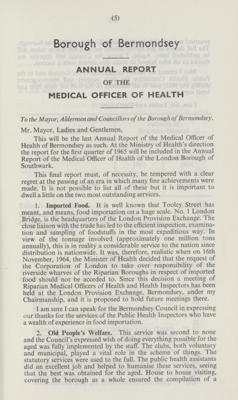 Borough of Bermondsey ANNUAL REPORT OF THE MEDICAL OFFICER OF HEALTH To the Mayor, Aldermen and Councillors of the Borough of Bermondsey. Mr. Mayor, Ladies and Gentlemen, This will be the last Annual Report of the Officer of Health of Bermondsey as such. At the Ministry of Health's direction the report for the first quarter of 1965 will be included in the Annual Report of the Medical Officer of Health of the London Borough of Southwark. This final report must, of necessity, be tempered with a clear regret at the passing of an era in which many fine achievements were made. It is not possible to list all of these but it is important to dwell a little on the two most outstanding services. 1. Imported Food. It is well known that Tooley Street has meant, and means, food importation on a huge scale. No. 1 London Bridge, is the headquarters of the London Provision Exchange. The close liaison with the trade has led to the efficient inspection, examination and sampling of foodstuffs in the most expeditious way. In view of the tonnage involved (approximately one million tons annually), this is in reality a considerable service to the nation since distribution is nationwide. It was, therefore, realistic when on 16th November, 1964, the Minister of Health decided that the request of the Corporation of London to take over responsibility of the riverside wharves of the Riparian Boroughs in respect of imported food should not be acceded to. Since this decision a meeting of Riparian Medical Officers of Health and Health Inspectors has been held at the London Provision Exchange, Bermondsey, under my Chairmanship, and it is proposed to hold future meetings there. I am sure I can speak for the Bermondsey Council in expressing our thanks for the services of the Public Health Inspectors who have a wealth of experience in food importation. 2. Old People's Welfare. This service was second to none and the Council's expressed wish of doing everything possible for the aged was fully implemented by the staff. The clubs, both voluntary and municipal, played a vital role in the scheme of things. The statutory services were used to the full. The public health assistants did an excellent job and helped to humanise these services, seeing that the best was obtained for the aged. House to house visiting, covering the borough as a whole ensured the compilation of a