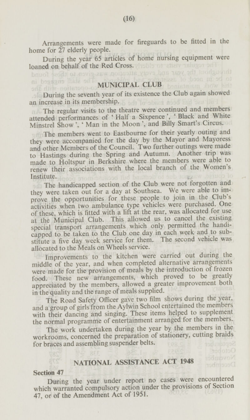 Arrangements were made for fireguards to be fitted in the home for 27 elderly people. During the year 65 articles of home nursing equipment were loaned on behalf of the Red Cross. MUNICIPAL CLUB During the seventh year of its existence the Club again showed an increase in its membership. The regular visits to the theatre were continued and members attended performances of 'Half a Sixpence , ' Black and White Minstrel Show ', ' Man in the Moon , and Billy Smart s Circus. The members went to Eastbourne for their yearly outing and they were accompanied for the day by the Mayor and Mayoress and other Members of the Council. Two further outings were made to Hastings during the Spring and Autumn. Another trip was made to Holtspur in Berkshire where the members were able to renew their associations with the local branch of the Women's Institute. The handicapped section of the Club were not forgotten and they were taken out for a day at Southsea. We were able to improve the opportunities for these people to join in the Club's activities when two ambulance type vehicles were purchased. One of these, which is fitted with a lift at the rear, was allocated for use at the Municipal Club. This allowed us to cancel the existing special transport arrangements which only permitted the handicapped to be taken to the Club one day in each week and to substitute a five day week service for them. The second vehicle was allocated to the Meals on Wheels service. Improvements to the kitchen were carried out during the middle of the year, and when completed alternative arrangements were made for the provision of meals by the introduction of frozen food. These new arrangements, which proved to be greatly appreciated by the members, allowed a greater improvement both in the quality and the range of meals supplied. The Road Safety Officer gave two film shows during the year, and a group of girls from the Aylwin School entertained the members with their dancing and singing. These items helped to supplement the normal programme of entertainment arranged for the members. The work undertaken during the year by the members in the workrooms, concerned the preparation of stationery, cutting braids for braces and assembling suspender belts. NATIONAL ASSISTANCE ACT 1948 Section 47 During the year under report no cases were encountered which warranted compulsory action under the provisions of Section 47, or of the Amendment Act of 1951.