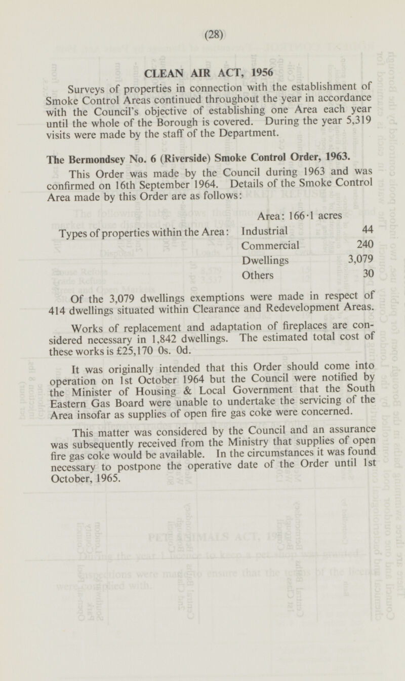 CLEAN AIR ACT, 1956 Surveys of properties in connection with the establishment of Smoke Control Areas continued throughout the year in accordance with the Council's objective of establishing one Area each year until the whole of the Borough is covered. During the year 5,319 visits were made by the staff of the Department. The Berniondsey No. 6 (Riverside) Smoke Control Order, 1963. This Order was made by the Council during 1963 and was confirmed on 16th September 1964. Details of the Smoke Control Area made by this Order are as follows: Area: 166.1 acres Types of properties within the Area: Industrial 44 Commercial 240 Dwellings 3,079 Others 30 Of the 3,079 dwellings exemptions were made in respect of 414 dwellings situated within Clearance and Redevelopment Areas. Works of replacement and adaptation of fireplaces are considered necessary in 1,842 dwellings. The estimated total cost of these works is £25,170 0s. 0d. It was originally intended that this Order should come into operation on Ist October 1964 but the Council were notified by the Minister of Housing & Local Government that the South Eastern Gas Board were unable to undertake the servicing of the Area insofar as supplies of open fire gas coke were concerned. This matter was considered by the Council and an assurance was subsequently received from the Ministry that supplies of open fire gas coke would be available. In the circumstances it was found necessary to postpone the operative date of the Order until Ist October, 1965.
