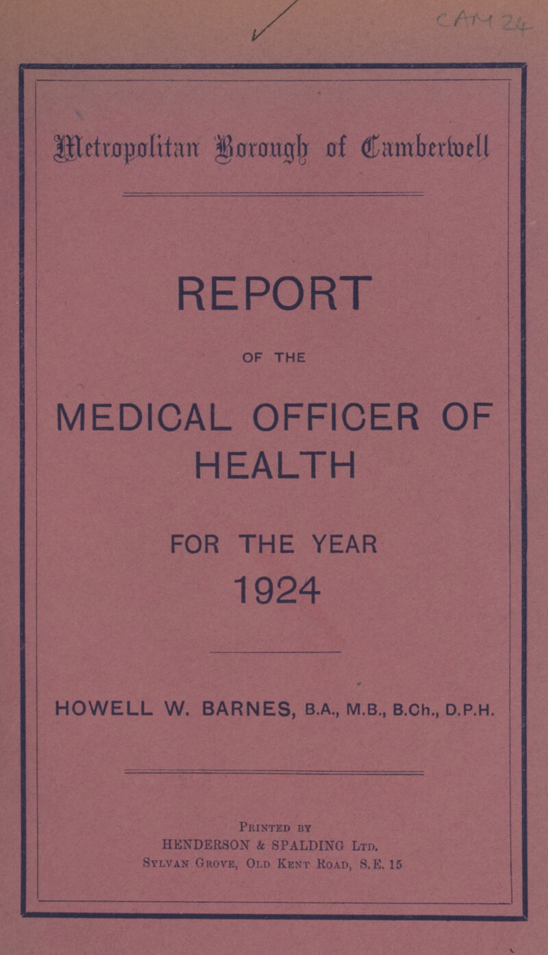 CAM 24 Metropolitan Borough of Camberwell REPORT OF THE MEDICAL OFFICER OF HEALTH FOR THE YEAR 1924 HOWELL W. BARNES, B.A., M.B., B.Ch., D.P.H. Printed By HENDERSON & SPALDING LTD. Sylvan Grove, Old Kent Road, S.E. 15