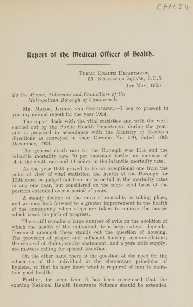 CAM 24 Report of the medical Officer of health. Public Health Department, 35, Brunswick, S.E.5. 1st May, 1925. To the Mayor, Aldermen and Councillors of the Metropolitan Borough of Camberwell. Mr. Mayor, Ladies and Gentlemen, —I beg to present to you my annual report for the year 1924. The report deals with the vital statistics and with the work carried out by the Public Health Department during the year, and is prepared in accordance with the Ministry of Health's directions as conveyed in their Circular No. 540, dated 18th December, 1924. The general death rate for the Borough was 11.4 and the infantile mortality rate 70 per thousand births, an increase of .4 in the death rate and 14 points in the infantile mortality rate. As the year 1923 proved to be an exceptional one from the point of view of vital statistics, the health of the Borough for 1924 must be judged not from a rise or fall in the mortality rates in any one year, but considered on the more solid basis of the position extended over a period of years. A steady decline in the rates of mortality is taking place, and we may look forward to a greater improvement in the health of the community when steps are taken to remove the causes which beset the path of progress. There still remains a large number of evils on the abolition of which the health of the individual, to a large extent, depends. Foremost amongst these stands out the question of housing. the provision of proper and sufficient housing accommodation; The removal of slums; smoke abatement, and a pure milk supply, are matters calling for special attention. On the other hand there is the question of the need for the education of the individual in the elementary principles of hygiene, so that he may know what is required of him to main tain good health. Further, for some time it has been recognised that the existing National Health Insurance Scheme should be extended
