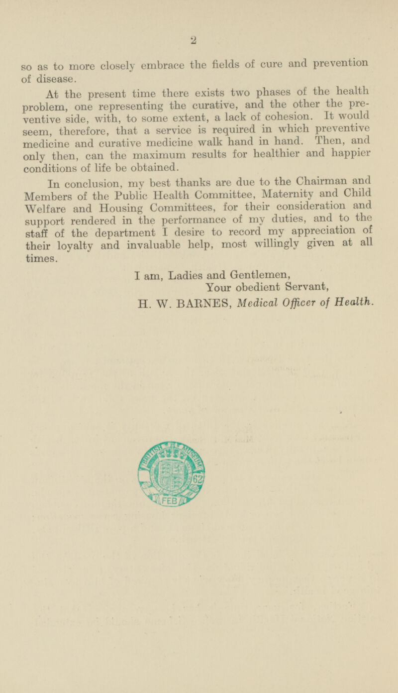 so as to more closely embrace the fields of cure and prevention of disease. At the present time there exists two phases of the health problem, one representing the curative, and the other the pre ventive side, with, to some extent, a lack of cohesion. It would seem, therefore, that a service is required in which preventive medicine and curative medicine walk hand in hand. Then, and only then, can the maximum results for healthier and happier conditions of life be obtained. In conclusion, my best thanks are due to the Chairman and Members of the Public Health Committee, Maternity and Child Welfare and Housing Committees, for their consideration and support rendered in the performance of my duties, and to the staff of the department I desire to record my appreciation of their loyalty and invaluable help, most willingly given at all times. I am, Ladies and Gentlemen, Your obedient Servant, H. W. BARNES, Medical Officer of Health.