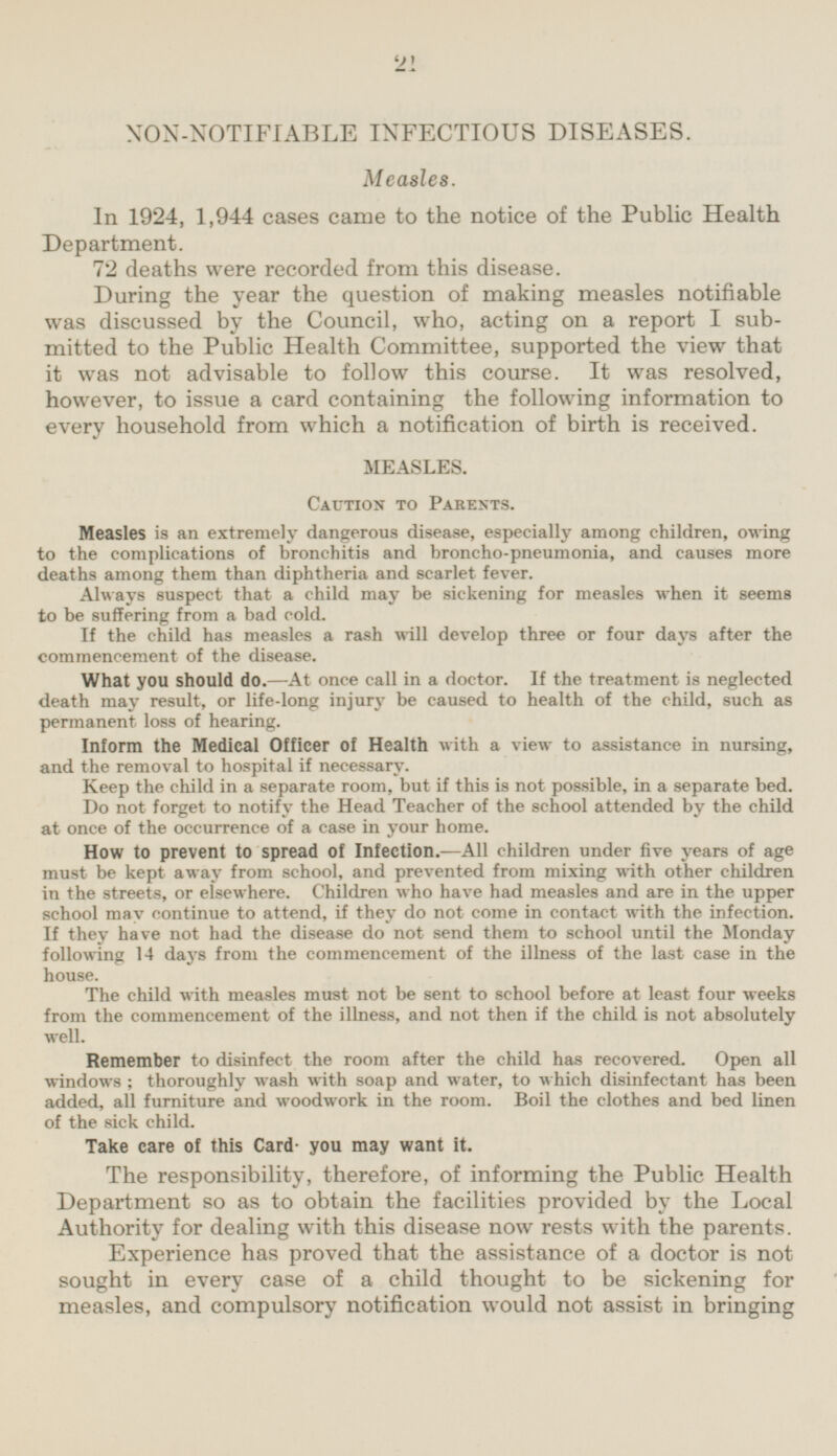 NON-NOTIFIABLE INFECTIOUS DISEASES. Measles. In 1924, 1,944 cases came to the notice of the Public Health Department. 72 deaths were recorded from this disease. During the year the question of making measles notifiable was discussed by the Council, who, acting on a report I sub mitted to the Public Health Committee, supported the view that it was not advisable to follow this course. It was resolved, however, to issue a card containing the following information to every household from which a notification of birth is received. MEASLES. Caution to parents. Measles is an extremely dangerous disease, especially among children, owing to the complications of bronchitis and broncho-pneumonia, and causes more deaths among them than diphtheria and scarlet fever. Always suspect that a child may be sickening for measles when it seems to be suffering from a bad cold. If the child has measles a rash will develop three or four days after the commencement of the disease. What you should do.—At once call in a doctor. If the treatment is neglected death may result, or life-long injury be caused to health of the child, such as permanent loss of hearing. Inform the Medical Officer of Health with a view to assistance in nursing, and the removal to hospital if necessary. Keep the child in a separate room, but if this is not possible, in a separate bed. Do not forget to notify the Head Teacher of the school attended by the child at once of the occurrence of a case in your home. How to prevent to spread of Infection. —All children under five years of age must be kept away from school, and prevented from mixing with other children in the streets, or elsewhere. Children who have had measles and are in the upper school may continue to attend, if they do not come in contact with the infection. If they have not had the disease do not send them to school until the Monday following 14 days from the commencement of the illness of the last case in the house. The child with measles must not be sent to school before at least four weeks from the commencement of the illness, and not then if the child is not absolutely well. Remember to disinfect the room after the child has recovered. Open all windows ; thoroughly wash with soap and water, to which disinfectant has been added, all furniture and woodwork in the room. Boil the clothes and bed linen of the sick child. Take care of this Card. you may want it. The responsibility, therefore, of informing the Public Health Department so as to obtain the facilities provided by the Local Authority for dealing with this disease now rests with the parents. Experience has proved that the assistance of a doctor is not sought in every case of a child thought to be sickening for measles, and compulsory notification would not assist in bringing