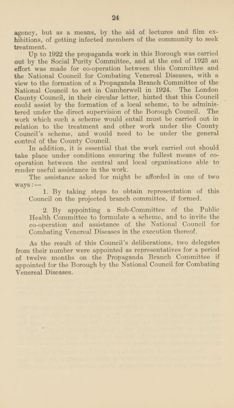 agency, but as a means, by the aid of lectures and film exhibitions, of getting infected members of the community to seek treatment. Up to 1922 the propaganda work in this Borough was carried out by the Social Purity Committee, and at the end of 1923 an effort was made for co-operation between this Committee and the National Council for Combating Venereal Diseases, with a view to the formation of a Propaganda Branch Committee of the National Council to act in Camberwell in 1924. The London County Council, in their circular letter, hinted that this Council could assist by the formation of a local scheme, to be adminis tered under the direct supervision of the Borough Council. The work which such a scheme would entail must be carried out in relation to the treatment and other work under the County Council's scheme, and would need to be under the general control of the County Council. In addition, it is essential that the work carried out should take place under conditions ensuring the fullest means of cooperation between the central and local organisations able to render useful assistance in the work. The assistance asked for might be afforded in one of two ways: — 1. By taking steps to obtain representation of this Council on the projected branch committee, if formed. 2. By appointing a Sub-Committee of the Public Health Committee to formulate a scheme, and to invite the co-operation and assistance of the National Council for Combating Venereal Diseases in the execution thereof. As the result of this Council's deliberations, two delegates from their number were appointed as representatives for a period of twelve months on the Propaganda Branch Committee if appointed for the Borough by the National Council for Combating Venereal Diseases.