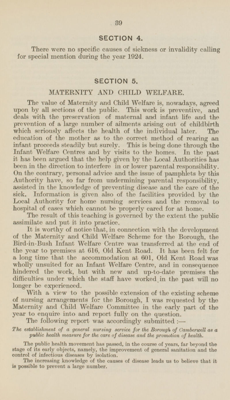 SECTION 4. There were no specific causes of sickness or invalidity calling for special mention during the year 1924. SECTION 5. MATERNITY AND CHILD WELFARE. The value of Maternity and Child Welfare is, nowadays, agreed upon by all sections of the public. This work is preventive, and deals with the preservation of maternal and infant life and the prevention of a large number of ailments arising out of childbirth which seriously affects the health of the individual later. The education of the mother as to the correct method of rearing an infant proceeds steadily but surely. This is being done through the Infant Welfare Centres and by visits to the homes. In the past it has been argued that the help given by the Local Authorities has been in the direction to interfere in or lower parental responsibility. On the contrary, personal advice and the issue of pamphlets by this Authority have, so far from undermining parental responsibility, assisted in the knowledge of preventing disease and the care of the sick. Information is given also of the facilities provided by the Local Authority for home nursing services and the removal to hospital of cases which cannot be properly cared for at home. The result of this teaching is governed by the extent the public assimilate and put it into practice. It is worthy of notice that, in connection with the development of the Maternity and Child Welfare Scheme for the Borough, the Bird-in-Bush Infant Welfare Centre was transferred at the end of the year to premises at 616, Old Kent Road. It has been felt for a long time that the accommodation at 601, Old Kent Road was wholly unsuited for an Infant Welfare Centre, and in consequence hindered the work, but with new and up-to-date premises the difficulties under which the staff have worked in the past will no longer be experienced. With a view to the possible extension of the existing scheme of nursing arrangements for the Borough, I was requested by the Maternity and Child Welfare Committee in the early part of the year to enquire into and report fully on the question. The following report was accordingly submitted : — The establishment of a general nursing service for the Borough of Camberwell as a public health measure for the care of disease and the promotion of health. The public health movement has passed, in the course of years, far beyond the stage of its early objects, namely, the improvement of general sanitation and the control of infectious diseases by isolation. The increasing knowledge of the causes of disease leads us to believe that it is possible to prevent a large number.