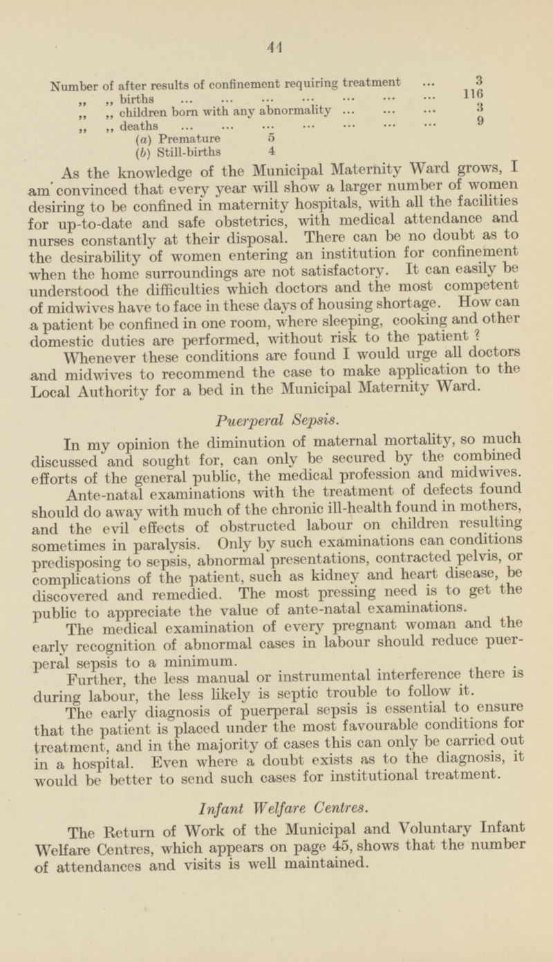 Number of after results of confinement requiring treatment 3 „ „ births 116 „ „ children born with any abnormality 3 „ „ deaths 9 (a) Premature 5 (b) Still-births 4 As the knowledge of the Municipal Maternity Ward grows, I am convinced that every year will show a larger number of women desiring to be confined in maternity hospitals, with all the facilities for up-to-date and safe obstetrics, with medical attendance and nurses constantly at their disposal. There can be no doubt as to the desirability of women entering an institution for confinement when the home surroundings are not satisfactory. It can easily be understood the difficulties which doctors and the most competent of midwives have to face in these days of housing shortage. How can a patient be confined in one room, where sleeping, cooking and other domestic duties are performed, without risk to the patient ? Whenever these conditions are found I would urge all doctors and midwives to recommend the case to make application to the Local Authority for a bed in the Municipal Maternity Ward. Puerperal Sepsis. In my opinion the diminution of maternal mortality, so much discussed and sought for, can only be secured by the combined efforts of the general public, the medical profession and midwives. Ante-natal examinations with the treatment of defects found should do away with much of the chronic ill-health found in mothers, and the evil effects of obstructed labour on children resulting sometimes in paralysis. Only by such examinations can conditions predisposing to sepsis, abnormal presentations, contracted pelvis, or complications of the patient, such as kidney and heart disease, be discovered and remedied. The most pressing need is to get the public to appreciate the value of ante-natal examinations. The medical examination of every pregnant woman and the early recognition of abnormal cases in labour should reduce puerperal sepsis to a minimum. Further, the less manual or instrumental interference there is during labour, the less likely is septic trouble to follow it. The early diagnosis of puerperal sepsis is essential to ensure that the patient is placed under the most favourable conditions for treatment, and in the majority of cases this can only be carried out in a hospital. Even where a doubt exists as to the diagnosis, it would be better to send such cases for institutional treatment. Infant Welfare Centres. The Return of Work of the Municipal and Voluntary Infant Welfare Centres, which appears on page 45, shows that the number of attendances and visits is well maintained.