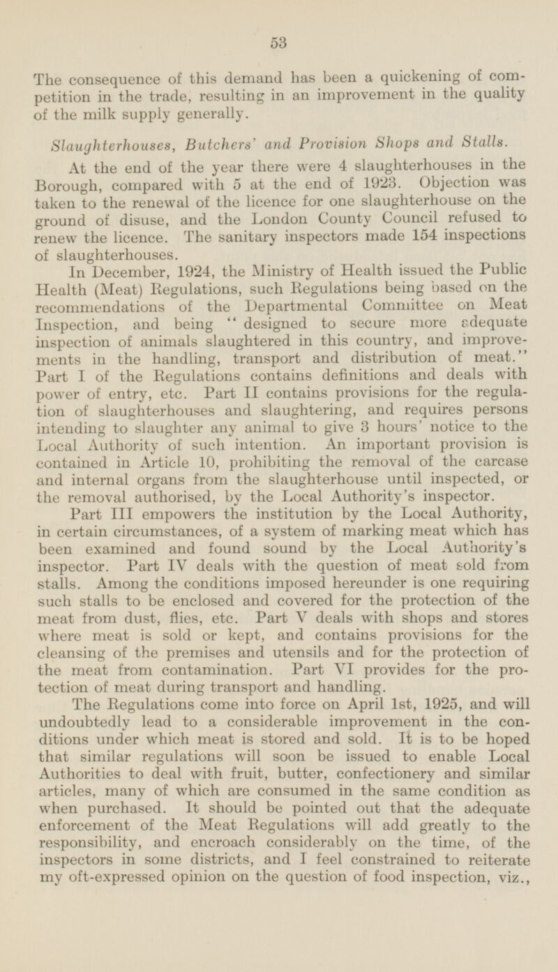 The consequence of this demand has been a quickening of competition in the trade, resulting in an improvement in the quality of the milk supply generally. Slaughterhouses, Butchers' and Provision Shops and Stalls. At the end of the year there were 4 slaughterhouses in the Borough, compared with 5 at the end of 1923. Objection was taken to the renewal of the licence for one slaughterhouse on the ground of disuse, and the London County Council refused to renew the licence. The sanitary inspectors made 154 inspections of slaughterhouses. In December, 1924, the Ministry of Health issued the Public Health (Meat) Regulations, such Regulations being based on the recommendations of the Departmental Committee on Meat Inspection, and being  designed to secure more adequate inspection of animals slaughtered in this country, and improvements in the handling, transport and distribution of meat. Part I of the Eegulations contains definitions and deals with power of entry, etc. Part II contains provisions for the regulation of slaughterhouses and slaughtering, and requires persons intending to slaughter any animal to give 3 hours' notice to the Local Authority of such intention. An important provision is contained in Article 10, prohibiting the removal of the carcase and internal organs from the slaughterhouse until inspected, or the removal authorised, by the Local Authority's inspector. Part III empowers the institution by the Local Authority, in certain circumstances, of a system of marking meat which has been examined and found sound by the Local Authority's inspector. Part IV deals with the question of meat sold from stalls. Among the conditions imposed hereunder is one requiring such stalls to be enclosed and covered for the protection of the meat from dust, flies, etc. Part V deals with shops and stores where meat is sold or kept, and contains provisions for the cleansing of the premises and utensils and for the protection of the meat from contamination. Part VI provides for the protection of meat during transport and handling. The Regulations come into force on April Ist, 1925, and will undoubtedly lead to a considerable improvement in the conditions under which meat is stored and sold. It is to be hoped that similar regulations will soon be issued to enable Local Authorities to deal with fruit, butter, confectionery and similar articles, many of which are consumed in the same condition as when purchased. It should be pointed out that the adequate enforcement of the Meat Regulations will add greatly to the responsibility, and encroach considerably on the time, of the inspectors in some districts, and I feel constrained to reiterate my oft-expressed opinion on the question of food inspection, viz.,