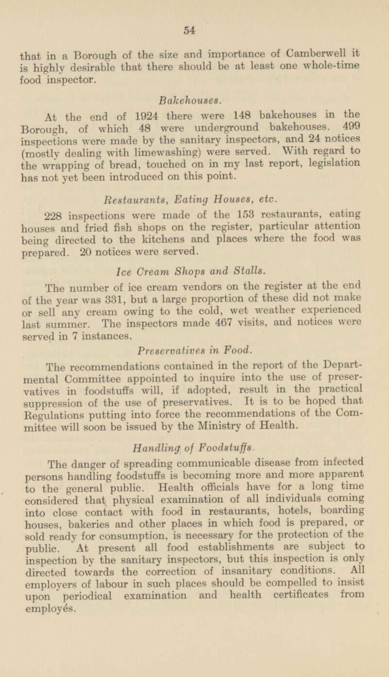 that in a Borough of the size and importance of Camberwell it is highly desirable that there should be at least one whole-time food inspector. Bakehouses. At the end of 1924 there were 148 bakehouses in the Borough, of which 48 were underground bakehouses. 499 inspections were made by the sanitary inspectors, and 24 notices (mostly dealing with limewashing) were served. With regard to the wrapping of bread, touched on in my last report, legislation has not yet been introduced on this point. Restaurants, Eating Houses, etc. 228 inspections were made of the 153 restaurants, eating houses and fried fish shops on the register, particular attention being directed to the kitchens and places where the food was prepared. 20 notices were served. Ice Cream Shops and Stalls. The number of ice cream vendors on the register at the end of the year was 331, but a large proportion of these did not make or sell any cream owing to the cold, wet weather experienced last summer. The inspectors made 467 visits, and notices were served in 7 instances. Preservatives in Food. The recommendations contained in the report of the Departmental Committee appointed to inquire into the use of preservatives in foodstuffs will, if adopted, result in the practical suppression of the use of preservatives. It is to be hoped that Regulations putting into force the recommendations of the Committee will soon be issued by the Ministry of Health. Handling of Foodstuffs. The danger of spreading communicable disease from infected persons handling foodstuffs is becoming more and more apparent to the general public. Health officials have for a long time considered that physical examination of all individuals coming into close contact with food in restaurants, hotels, boarding houses, bakeries and other places in which food is prepared, or sold ready for consumption, is necessary for the protection of the public. At present all food establishments are subject to inspection by the sanitary inspectors, but this inspection is only directed towards the correction of insanitary conditions. All employers of labour in such places should be compelled to insist upon periodical examination and health certificates from employés.