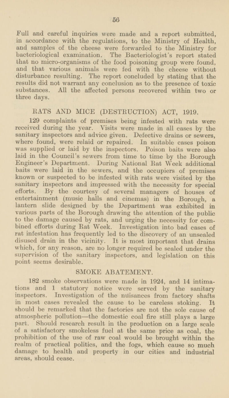 Full and careful inquiries were made and a report submitted, in accordance with the regulations, to the Ministry of Health, and samples of the cheese were forwarded to the Ministry for bacteriological examination. The Bacteriologist's report stated that no micro-organisms of the food poisoning group were found, and that various animals were fed with the cheese without disturbance resulting. The report concluded by stating that the results did not warrant any conclusion as to the presence of toxic substances. All the affected persons recovered within two or three days. RATS AND MICE (DESTRUCTION) ACT, 1919. 129 complaints of premises being infested with rats were received during the year. Visits were made in all cases by the sanitary inspectors and advice given. Defective drains or sewers, where found, were relaid or repaired. In suitable cases poison was supplied or laid by the inspectors. Poison baits were also laid in the Council's sewers from time to time by the Borough Engineer's Department. During National Rat Week additional baits were laid in the sewers, and the occupiers of premises known or suspected to be infested with rats were visited by the sanitary inspectors and impressed with the necessity for special efforts. By the courtesy of several managers of houses of entertainment (music halls and cinemas) in the Borough, a lantern slide designed by the Department was exhibited in various parts of the Borough drawing the attention of the public to the damage caused by rats, and urging the necessity for combined efforts during Rat Week. Investigation into bad cases of rat infestation has frequently led to the discovery of an unsealed disused drain in the vicinity. It is most important that drains which, for any reason, are no longer required be sealed under the supervision of the sanitary inspectors, and legislation on this point seems desirable. SMOKE ABATEMENT. 182 smoke observations were made in 1924, and 14 intimations and 1 statutory notice were served by the sanitary inspectors. Investigation of the nuisances from factory shafts in most cases revealed the cause to be careless stoking. It should be remarked that the factories are not the sole cause of atmospheric pollution—the domestic coal fire still plays a large part. Should research result in the production on a large scale of a satisfactory smokeless fuel at the same price as coal, the prohibition of the use of raw coal would be brought within the realm of practical politics, and the fogs, which cause so much damage to health and property in our cities and industrial areas, should cease.