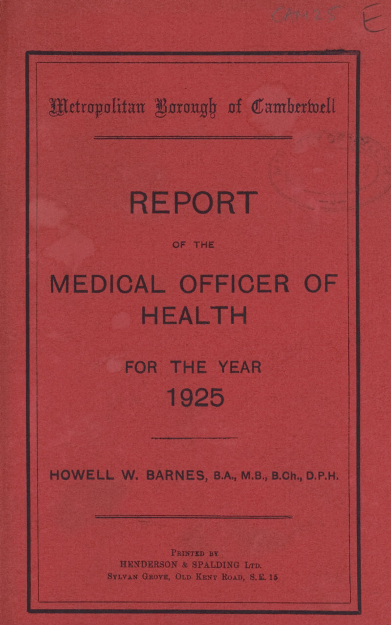 CAM 2 E Metropolitan Borongh of Cambermell REPORT OF THE MEDICAL OFFICER OF HEALTH FOR THE YEAR 1925 HOWELL W. BARNES, B.A., M.B., B.Ch., D.P.H. Printed by HENDERSON & SPALDING Ltd. Sylvan Grove, Old Kent Road, S.E. 15