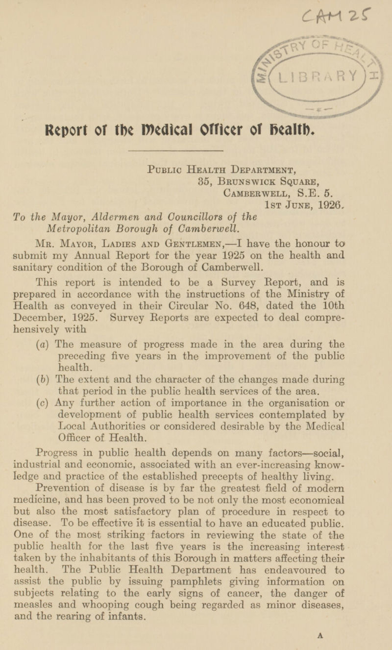 CAM 25 Report or the medical Officer of health. Public Health Department, 35, Brunswick Square, Camberwell, S.E. 5. 1st June, 1926, To the Mayor, Aldermen and Councillors of the Metropolitan Borough of Camberwell. Mr. Mayor, Ladies and Gentlemen, —I have the honour to submit my Annual Report for the year 1925 on the health and sanitary condition of the Borough of Camberwell. This report is intended to be a Survey Report, and is prepared in accordance with the instructions of the Ministry of Health as conveyed in their Circular No. 648, dated the 10th December, 1925. Survey Reports are expected to deal comprehensively with (a) The measure of progress made in the area during the preceding five years in the improvement of the public health. (b) The extent and the character of the changes made during that period in the public health services of the area. (c) Any further action of importance in the organisation or development of public health services contemplated by Local Authorities or considered desirable by the Medical Officer of Health. Progress in public health depends on many factors—social, industrial and economic, associated with an ever-increasing knowledge and practice of the established precepts of healthy living. Prevention of disease is by far the greatest field of modern medicine, and has been proved to be not only the most economical but also the most satisfactory plan of procedure in respect to disease. To be effective it is essential to have an educated public. One of the most striking factors in reviewing the state of the public health for the last five years is the increasing interest taken by the inhabitants of this Borough in matters affecting their health. The Public Health Department has endeavoured to assist the public by issuing pamphlets giving information on subjects relating to the early signs of cancer, the danger of measles and whooping cough being regarded as minor diseases, and the rearing of infants. A
