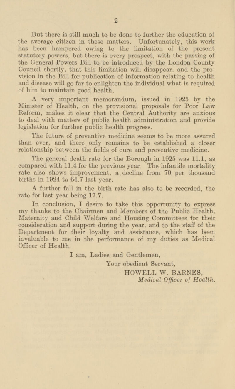 But there is still much to be done to further the education of the average citizen in these matters. Unfortunately, this work has been hampered owing to the limitation of the present statutory powers, but there is every prospect, with the passing of the General Powers Bill to be introduced by the London County Council shortly, that this limitation will disappear, and the provision in the Bill for publication of information relating to health and disease will go far to enlighten the individual what is required of him to maintain good health. A very important memorandum, issued in 1925 by the Minister of Health, on the provisional proposals for Poor Law Reform, makes it clear that the Central Authority are anxious to deal with matters of public health administration and provide legislation for further public health progress. The future of preventive medicine seems to be more assured than ever, and there only remains to be established a closer relationship between the fields of cure and preventive medicine. The general death rate for the Borough in 1925 was 11.1, as compared with 11.4 for the previous year. The infantile mortality rate also shows improvement, a decline from 70 per thousand births in 1924 to 64.7 last year. A further fall in the birth rate has also to be recorded, the rate for last year being 17.7. In conclusion, I desire to take this opportunity to express my thanks to the Chairmen and Members of the Public Health, Maternity and Child Welfare and Housing Committees for their consideration and support during the year, and to the staff of the Department for their loyalty and assistance, which has been invaluable to me in the performance of my duties as Medical Officer of Health. I am, Ladies and Gentlemen, Your obedient Servant, HOWELL W. BARNES, Medical Officer of Health.