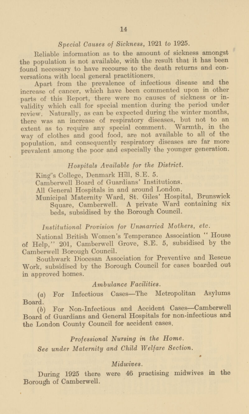 Special Causes of Sickness, 1921 to 1925. Reliable information as to the amount of sickness amongst the population is not available, with the result that it has been found necessary to have recourse to the death returns and conversations with local general practitioners. Apart from the prevalence of infectious disease and the increase of cancer, which have been commented upon in other parts of this Report, there were no causes of sickness or invalidity which call for special mention during the period under review. Naturally, as can be expected during the winter months, there was an increase of respiratory diseases, but not to an extent as to require any special comment. Warmth, in the way of clothes and good food, are not available to all of the population, and consequently respiratory diseases are far more prevalent among the poor and especially the younger generation. Hospitals Available for the District. King's College, Denmark Hill, S.E. 5. Camberwell Board of Guardians' Institutions. All General Hospitals in and around London. Municipal Maternity Ward, St. Giles' Hospital, Brunswick Square, Camberwell. A private Ward containing six beds, subsidised by the Borough Council. Institutional Provision for Unmarried Mothers, etc. National British Women's Temperance Association House of Help, 201, Camberwell Grove, S.E. 5, subsidised by the Camberwell Borough Council. Southwark Diocesan Association for Preventive and Rescue Work, subsidised by the Borough Council for cases boarded out in approved homes. Ambulance Facilities. (a) For Infectious Cases —The Metropolitan Asylums Board. (b) For Non-Infectious and Accident Cases —Camberwell Board of Guardians and General Hospitals for non-infectious and the London County Council for accident cases. Professional Nursing in the Home. See under Maternity and Child Welfare Section. Midwives. During 1925 there were 46 practising midwives in the Borough of Camberwell.