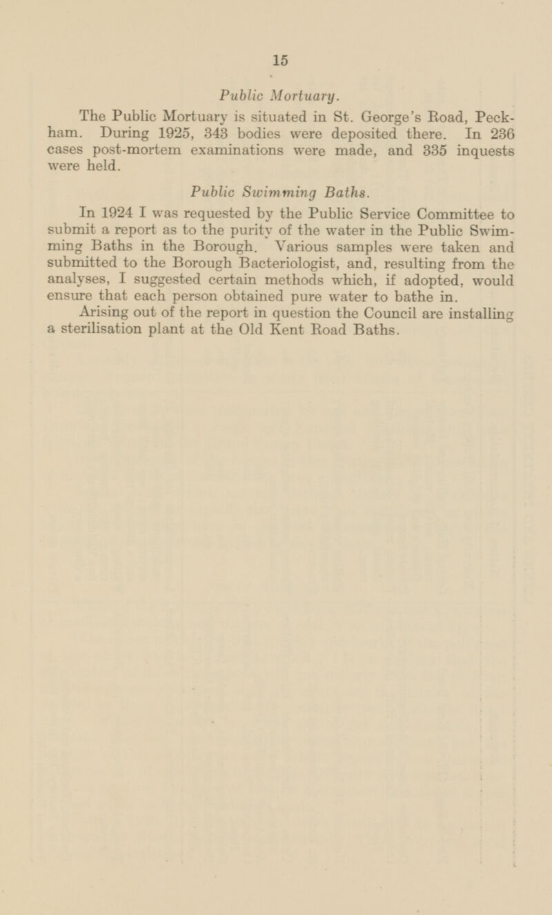 Public Mortuary. The Public Mortuary is situated in St. George's Road, Peckham. During 1925, 343 bodies were deposited there. In 236 cases post-mortem examinations were made, and 335 inquests were held. Public Swimming Baths. In 1924 I was requested by the Public Service Committee to submit a report as to the purity of the water in the Public Swimming Baths in the Borough. Various samples were taken and submitted to the Borough Bacteriologist, and, resulting from the analyses, I suggested certain methods which, if adopted, would ensure that each person obtained pure water to bathe in. Arising out of the report in question the Council are installing a sterilisation plant at the Old Kent Road Baths.