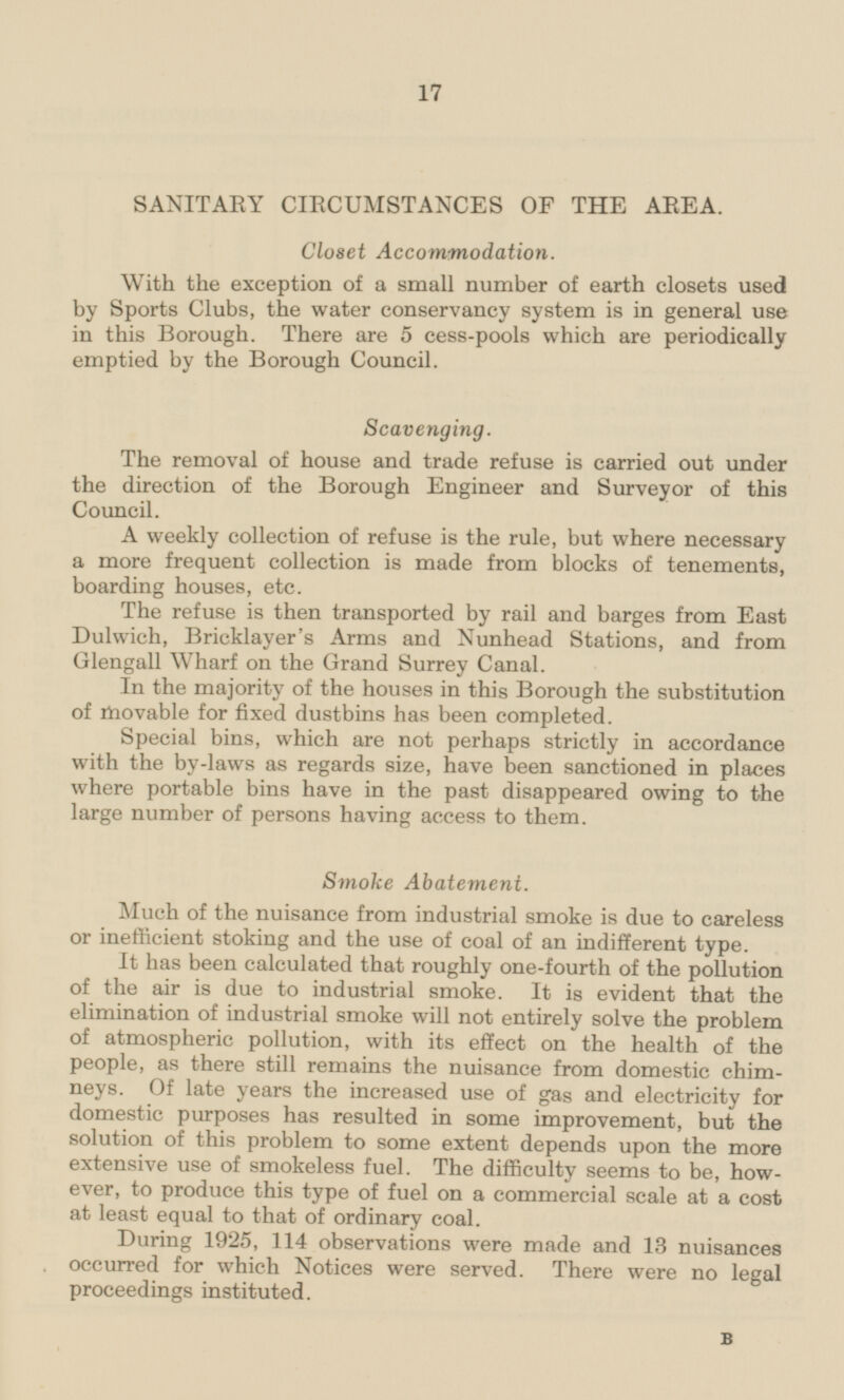 SANITARY CIRCUMSTANCES OF THE AREA. Closet Accommodation. With the exception of a small number of earth closets used by Sports Clubs, the water conservancy system is in general use in this Borough. There are 5 cess-pools which are periodically emptied by the Borough Council. Scavenging. The removal of house and trade refuse is carried out under the direction of the Borough Engineer and Surveyor of this Council. A weekly collection of refuse is the rule, but where necessary a more frequent collection is made from blocks of tenements, boarding houses, etc. The refuse is then transported by rail and barges from East Dulwich, Bricklayer's Arms and Nunhead Stations, and from Glengall Wharf on the Grand Surrey Canal. In the majority of the houses in this Borough the substitution of movable for fixed dustbins has been completed. Special bins, which are not perhaps strictly in accordance with the by-laws as regards size, have been sanctioned in places where portable bins have in the past disappeared owing to the large number of persons having access to them. Smoke Abatement. Much of the nuisance from industrial smoke is due to careless or inefficient stoking and the use of coal of an indifferent type. It has been calculated that roughly one-fourth of the pollution of the air is due to industrial smoke. It is evident that the elimination of industrial smoke will not entirely solve the problem of atmospheric pollution, with its effect on the health of the people, as there still remains the nuisance from domestic chimneys. Of late years the increased use of gas and electricity for domestic purposes has resulted in some improvement, but the solution of this problem to some extent depends upon the more extensive use of smokeless fuel. The difficulty seems to be, however, to produce this type of fuel on a commercial scale at a cost at least equal to that of ordinary coal. During 1925, 114 observations were made and 13 nuisances occurred for which Notices were served. There were no legal proceedings instituted. B 17