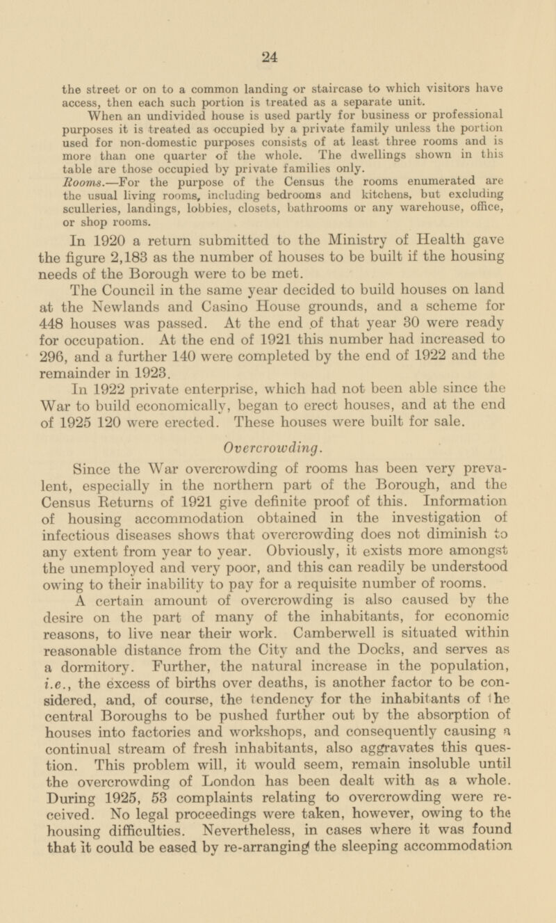 the street or on to a common landing or staircase to which visitors have access, then each such portion is treated as a separate unit. When an undivided house is used partly for business or professional purposes it is treated as occupied by a private family unless the portion used for non-domestic purposes consists of at least three rooms and is more than one quarter of the whole. The dwellings shown in this table are those occupied by private families only. Rooms.—For the purpose of the Census the rooms enumerated are the usual living rooms, including bedrooms and kitchens, but excluding sculleries, landings, lobbies, closets, bathrooms or any warehouse, office, or shop rooms. In 1920 a return submitted to the Ministry of Health gave the figure 2,183 as the number of houses to be built if the housing needs of the Borough were to be met. The Council in the same year decided to build houses on land at the Newlands and Casino House grounds, and a scheme for 448 houses was passed. At the end of that year 30 were ready for occupation. At the end of 1921 this number had increased to 296, and a further 140 were completed by the end of 1922 and the remainder in 1923. In 1922 private enterprise, which had not been able since the War to build economically, began to erect houses, and at the end of 1925 120 were erected. These houses were built for sale. Overcrowding Since the War overcrowding of rooms has been very prevalent, especially in the northern part of the Borough, and the Census Returns of 1921 give definite proof of this. Information of housing accommodation obtained in the investigation of infectious diseases shows that overcrowding does not diminish to any extent from year to year. Obviously, it exists more amongst the unemployed and very poor, and this can readily be understood owing to their inability to pay for a requisite number of rooms. A certain amount of overcrowding is also caused by the desire on the part of many of the inhabitants, for economic reasons, to live near their work. Camberwell is situated within reasonable distance from the City and the Docks, and serves as a dormitory. Further, the natural increase in the population, i.e., the excess of births over deaths, is another factor to be considered sidered, and, of course, the tendency for the inhabitants of the central Boroughs to be pushed further out by the absorption of houses into factories and workshops, and consequently causing a continual stream of fresh inhabitants, also aggravates this question. This problem will, it would seem, remain insoluble until the overcrowding of London has been dealt with as a whole. During 1925, 53 complaints relating to overcrowding were received. ceived. No legal proceedings were taken, however, owing to the housing difficulties. Nevertheless, in cases where it was found that it could be eased by re-arranging the sleeping accommodation