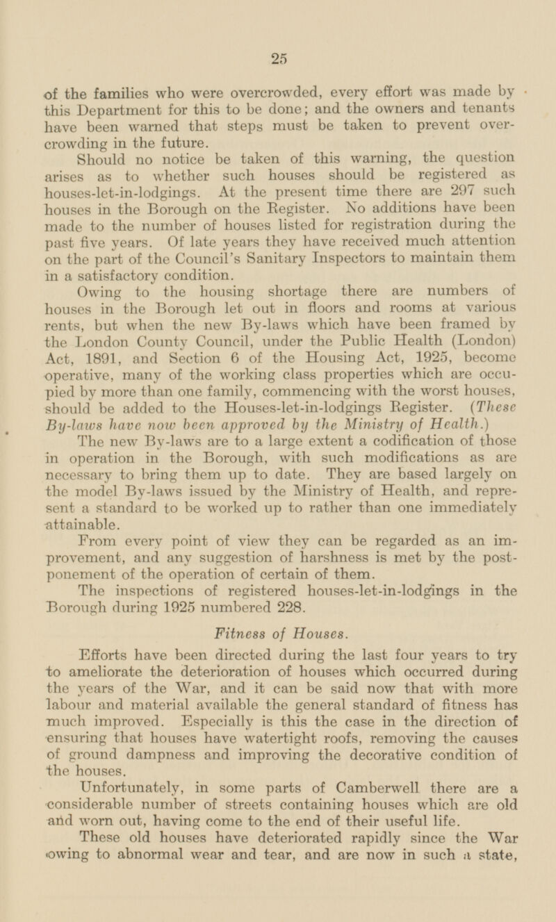 of the families who were overcrowded, every effort was made by this Department for this to be done; and the owners and tenants have been warned that steps must be taken to prevent overcroding in the future. Should no notice be taken of this warning, the question arises as to whether such houses should be registered as houses-let-in-lodgings. At the present time there are 297 such houses in the Borough on the Register. No additions have been made to the number of houses listed for registration during the past five years. Of late years they have received much attention on the part of the Council's Sanitary Inspectors to maintain them in a satisfactory condition. Owing to the housing shortage there are numbers of houses in the Borough let out in floors and rooms at various rents, but when the new By-laws which have been framed by the London County Council, under the Public Health (London) Act, 1891, and Section 6 of the Housing Act, 1925, become operative, many of the working class properties which are occupied by more than one family, commencing with the worst houses, should be added to the Houses-let-in-lodgings Register. (These By-laws have now been approved by the Ministry of Health.) The new By-laws are to a large extent a codification of those in operation in the Borough, with such modifications as are necessary to bring them up to date. They are based largely on the model By-laws issued by the Ministry of Health, and represent sent a standard to be worked up to rather than one immediately attainable. From every point of view they can be regarded as an improvement, and any suggestion of harshness is met by the postponement ponement of the operation of certain of them. The inspections of registered houses-let-in-lodgings in the Borough during 1925 numbered 228. Fitness of Houses. Efforts have been directed during the last four years to try to ameliorate the deterioration of houses which occurred during the years of the War, and it can be said now that with more labour and material available the general standard of fitness has much improved. Especially is this the case in the direction of ensuring that houses have watertight roofs, removing the causes of ground dampness and improving the decorative condition of the houses. Unfortunately, in some parts of Camberwell there are a considerable number of streets containing houses which are old arid worn out, having come to the end of their useful life. These old houses have deteriorated rapidly since the War owing to abnormal wear and tear, and are now in such a state,