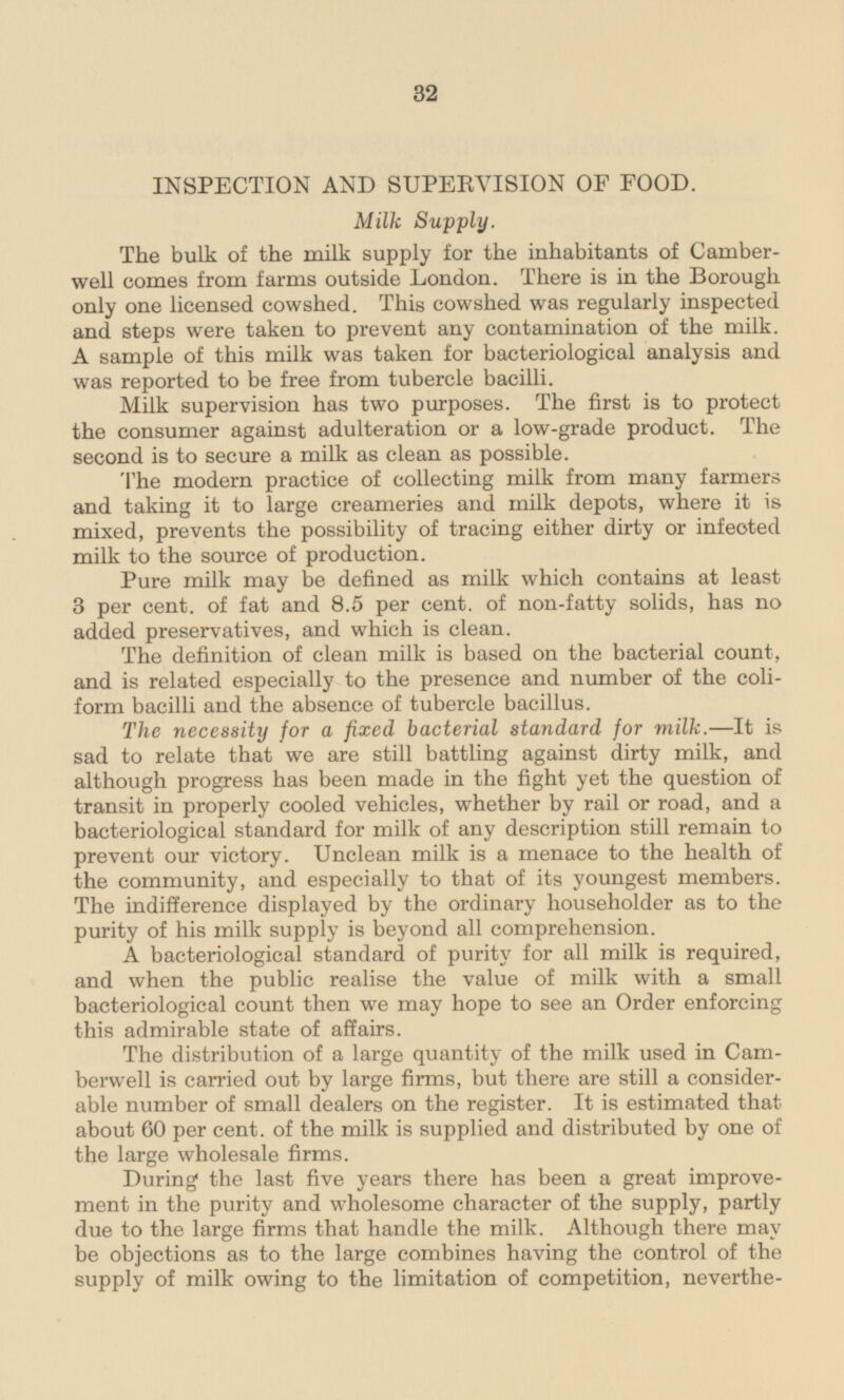 INSPECTION AND SUPERVISION OF FOOD. Milk Supply. The bulk of the milk supply for the inhabitants of Camberwell well comes from farms outside London. There is in the Borough only one licensed cowshed. This cowshed was regularly inspected and steps were taken to prevent any contamination of the milk. A sample of this milk was taken for bacteriological analysis and was reported to be free from tubercle bacilli. Milk supervision has two purposes. The first is to protect the consumer against adulteration or a low-grade product. The second is to secure a milk as clean as possible. The modern practice of collecting milk from many farmers and taking it to large creameries and milk depots, where it is mixed, prevents the possibility of tracing either dirty or infected milk to the source of production. Pure milk may be defined as milk which contains at least 3 per cent, of fat and 8.5 per cent, of non-fatty solids, has no added preservatives, and which is clean. The definition of clean milk is based on the bacterial count, and is related especially to the presence and number of the coliform bacilli and the absence of tubercle bacillus. The necessity for a fixed bacterial standard for milk.—It is sad to relate that we are still battling against dirty milk, and although progress has been made in the fight yet the question of transit in properly cooled vehicles, whether by rail or road, and a bacteriological standard for milk of any description still remain to prevent our victory. Unclean milk is a menace to the health of the community, and especially to that of its youngest members. The indifference displayed by the ordinary householder as to the purity of his milk supply is beyond all comprehension. A bacteriological standard of purity for all milk is required, and when the public realise the value of milk with a small bacteriological count then we may hope to see an Order enforcing this admirable state of affairs. The distribution of a large quantity of the milk used in Camberwell is carried out by large firms, but there are still a considerable able number of small dealers on the register. It is estimated that about 60 per cent, of the milk is supplied and distributed by one of the large wholesale firms. During the last five years there has been a great improvement in the purity and wholesome character of the supply, partly due to the large firms that handle the milk. Although there may be objections as to the large combines having the control of the supply of milk owing to the limitation of competition, nevertheless