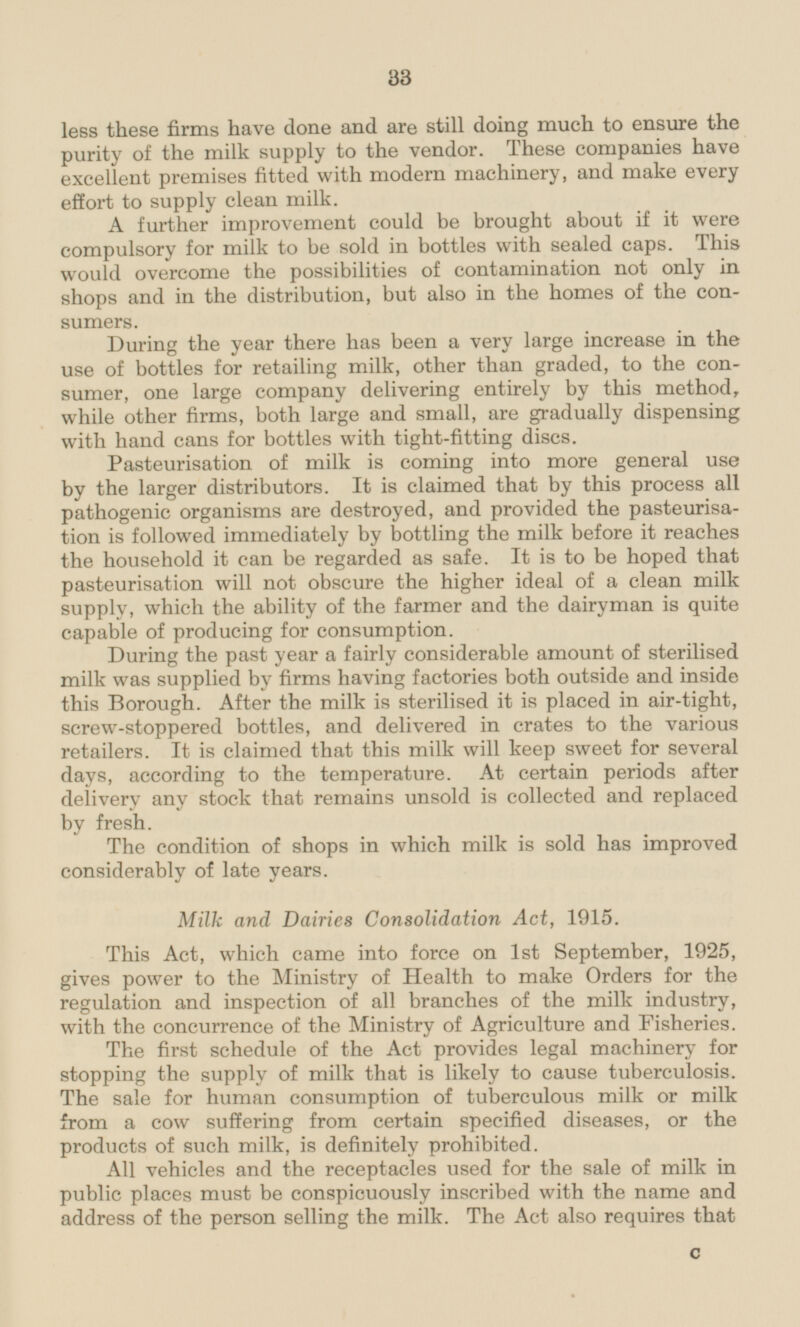 these firms have done and are still doing much to ensure the purity of the milk supply to the vendor. These companies have excellent premises fitted with modern machinery, and make every effort to supply clean milk. A further improvement could be brought about if it were compulsory for milk to be sold in bottles with sealed caps. This would overcome the possibilities of contamination not only in shops and in the distribution, but also in the homes of the consumers. During the year there has been a very large increase in the use of bottles for retailing milk, other than graded, to the consumer, one large company delivering entirely by this method, while other firms, both large and small, are gradually dispensing with hand cans for bottles with tight-fitting discs. Pasteurisation of milk is coming into more general use by the larger distributors. It is claimed that by this process all pathogenic organisms are destroyed, and provided the pasteurisation is followed immediately by bottling the milk before it reaches the household it can be regarded as safe. It is to be hoped that pasteurisation will not obscure the higher ideal of a clean milk supply, which the ability of the farmer and the dairyman is quite capable of producing for consumption. During the past year a fairly considerable amount of sterilised milk was supplied by firms having factories both outside and inside this Borough. After the milk is sterilised it is placed in air-tight, screw-stoppered bottles, and delivered in crates to the various retailers. It is claimed that this milk will keep sweet for several days, according to the temperature. At certain periods after delivery any stock that remains unsold is collected and replaced by fresh. The condition of shops in which milk is sold has improved considerably of late years. Milk and Dairies Consolidation Act, 1915. This Act, which came into force on Ist September, 1925, gives power to the Ministry of Health to make Orders for the regulation and inspection of all branches of the milk industry, with the concurrence of the Ministry of Agriculture and Fisheries. The first schedule of the Act provides legal machinery for stopping the supply of milk that is likely to cause tuberculosis. The sale for human consumption of tuberculous milk or milk from a cow suffering from certain specified diseases, or the products of such milk, is definitely prohibited. All vehicles and the receptacles used for the sale of milk in public places must be conspicuously inscribed with the name and address of the person selling the milk. The Act also requires that C 33