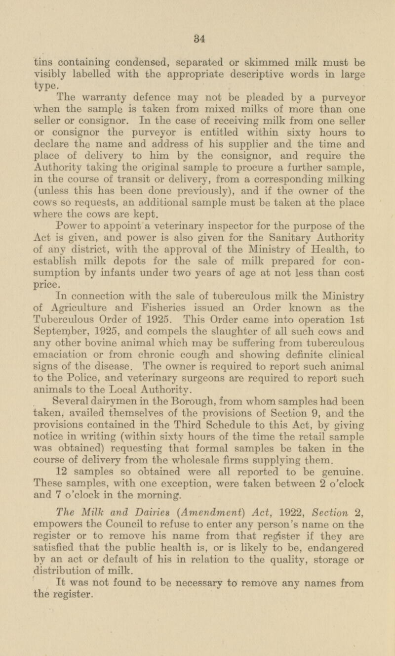 tins containing condensed, separated or skimmed milk must be visibly labelled with the appropriate descriptive words in large type. The warranty defence may not be pleaded by a purveyor when the sample is taken from mixed milks of more than one seller or consignor. In the case of receiving milk from one seller or consignor the purveyor is entitled within sixty hours to declare the name and address of his supplier and the time and place of delivery to him by the consignor, and require the Authority taking the original sample to procure a further sample, in the course of transit or delivery, from a corresponding milking (unless this has been done previously), and if the owner of the cows so requests, an additional sample must be taken at the place where the cows are kept. Power to appoint a veterinary inspector for the purpose of the Act is given, and power is also given for the Sanitary Authority of any district, with the approval of the Ministry of Health, to establish milk depots for the sale of milk prepared for consumption by infants under two years of age at not less than cost price. In connection with the sale of tuberculous milk the Ministry of Agriculture and Fisheries issued an Order known as the Tuberculous Order of 1925. This Order came into operation Ist September, 1925, and compels the slaughter of all such cows and any other bovine animal which may be suffering from tuberculous emaciation or from chronic cough and showing definite clinical signs of the disease. The owner is required to report such animal to the Police, and veterinary surgeons are required to report such animals to the Local Authority. Several dairymen in the Borough, from whom samples had been taken, availed themselves of the provisions of Section 9, and the provisions contained in the Third Schedule to this Act, by giving notice in writing (within sixty hours of the time the retail sample was obtained) requesting that formal samples be taken in the course of delivery from the wholesale firms supplying them. 12 samples so obtained were all reported to be genuine. These samples, with one exception, were taken between 2 o'clock and 7 o'clock in the morning. The Milk and Dairies (Amendment) Act, 1922, Section 2, empowers the Council to refuse to enter any person's name on the register or to remove his name from that register if they are satisfied that the public health is, or is likely to be, endangered by an act or default of his in relation to the quality, storage or distribution of milk. It was not found to be necessary to remove any names from the register.