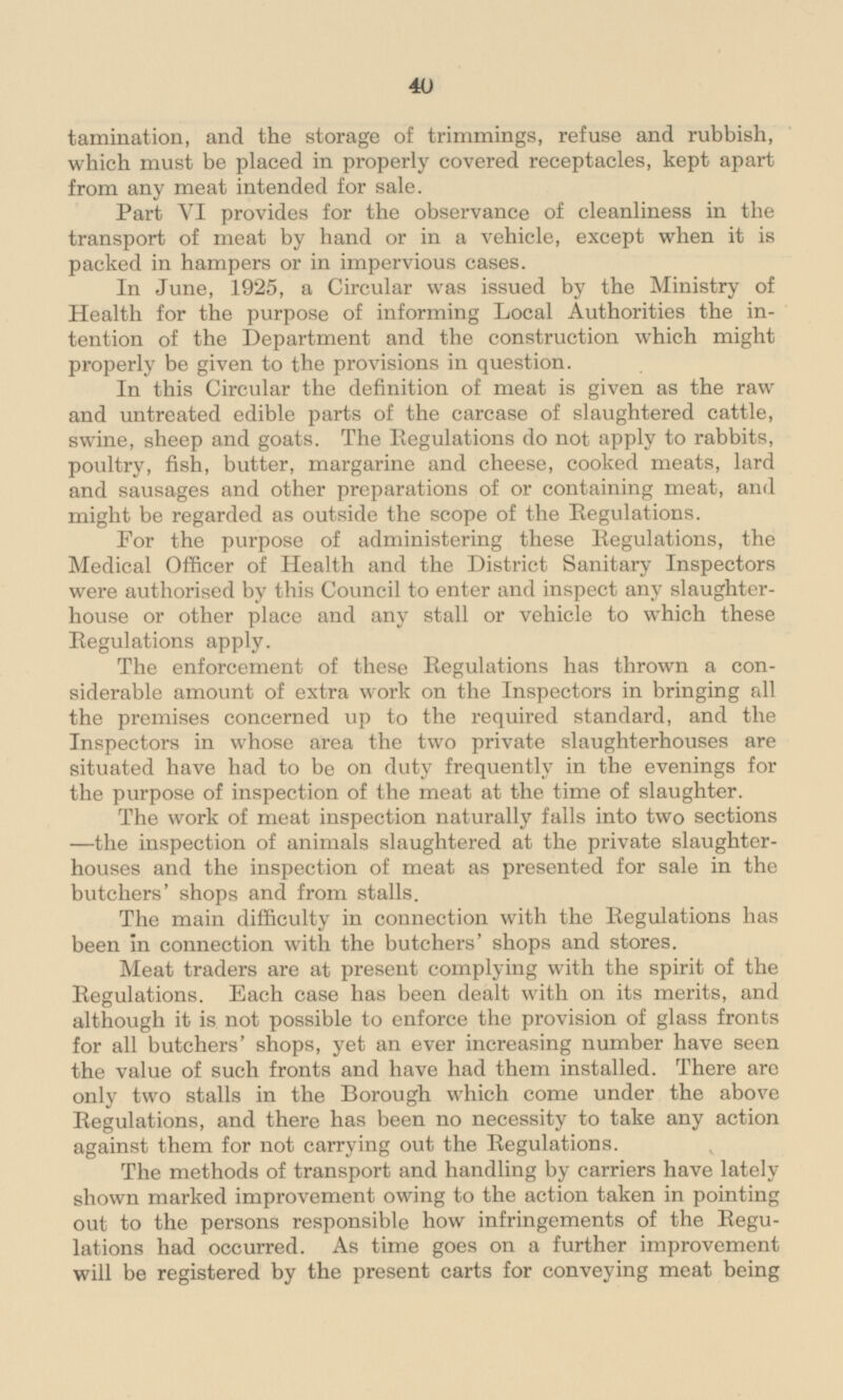 and the storage of trimmings, refuse and rubbish, which must be placed in properly covered receptacles, kept apart from any meat intended for sale. Part VI provides for the observance of cleanliness in the transport of meat by hand or in a vehicle, except when it is packed in hampers or in impervious cases. In June, 1925, a Circular was issued by the Ministry of Health for the purpose of informing Local Authorities the intention of the Department and the construction which might properly be given to the provisions in question. In this Circular the definition of meat is given as the raw and untreated edible parts of the carcase of slaughtered cattle, swine, sheep and goats. The Regulations do not apply to rabbits, poultry, fish, butter, margarine and cheese, cooked meats, lard and sausages and other preparations of or containing meat, and might be regarded as outside the scope of the Regulations. For the purpose of administering these Regulations, the Medical Officer of Health and the District Sanitary Inspectors were authorised by this Council to enter and inspect any slaughterhouse or other place and any stall or vehicle to which these Regulations apply. The enforcement of these Regulations has thrown a considerable amount of extra work on the Inspectors in bringing all the premises concerned up to the required standard, and the Inspectors in whose area the two private slaughterhouses are situated have had to be on duty frequently in the evenings for the purpose of inspection of the meat at the time of slaughter. The work of meat inspection naturally falls into two sections —the inspection of animals slaughtered at the private slaughterhouses and the inspection of meat as presented for sale in the butchers' shops and from stalls. The main difficulty in connection with the Regulations has been in connection with the butchers' shops and stores. Meat traders are at present complying with the spirit of the Regulations. Each case has been dealt with on its merits, and although it is not possible to enforce the provision of glass fronts for all butchers' shops, yet an ever increasing number have seen the value of such fronts and have had them installed. There are only two stalls in the Borough which come under the above Regulations, and there has been no necessity to take any action against them for not carrying out the Regulations. The methods of transport and handling by carriers have lately shown marked improvement owing to the action taken in pointing out to the persons responsible how infringements of the Regulations had occurred. As time goes on a further improvement will be registered by the present carts for conveying meat being