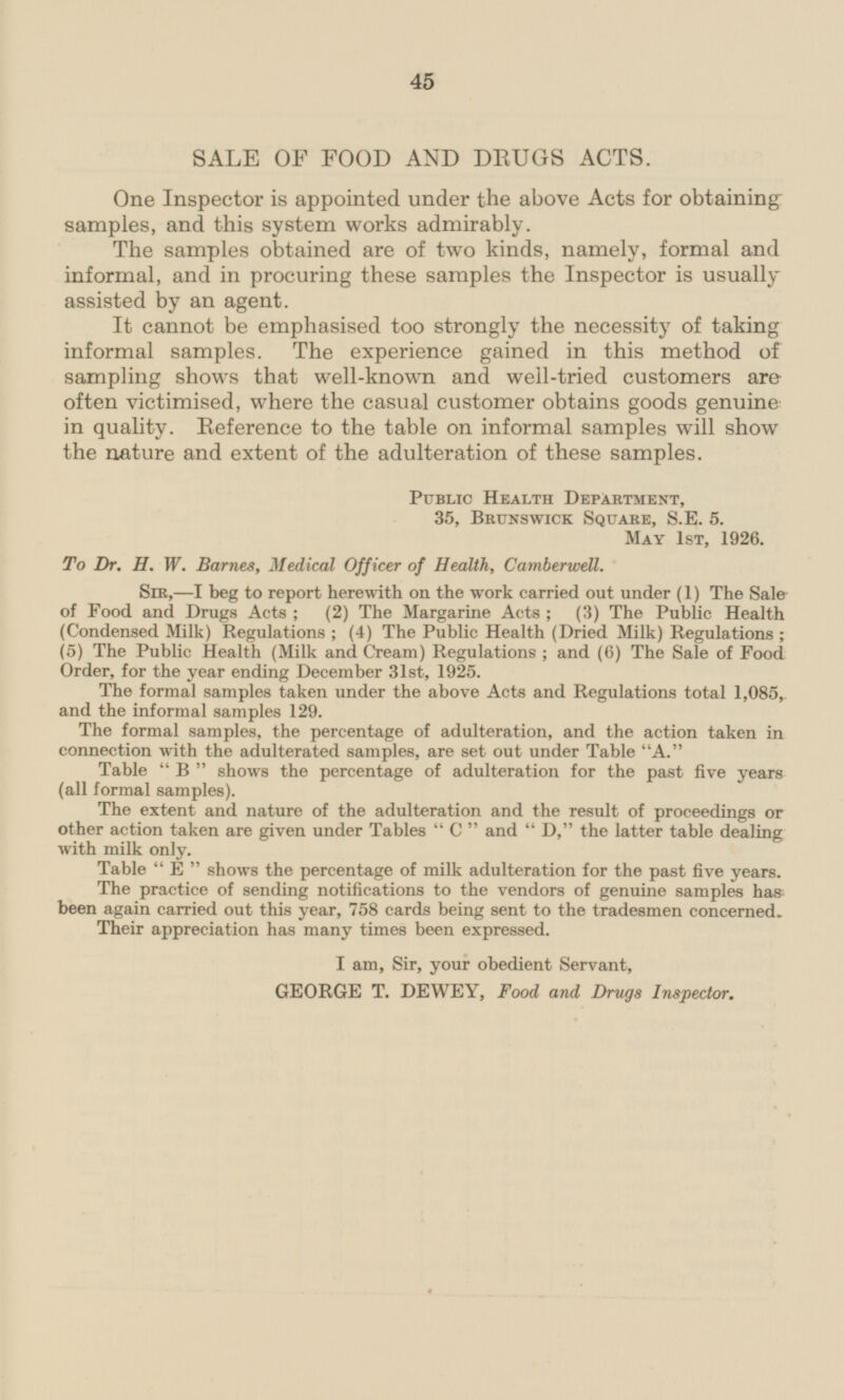 SALE OF FOOD AND DRUGS ACTS. One Inspector is appointed under the above Acts for obtaining samples, and this system works admirably. The samples obtained are of two kinds, namely, formal and informal, and in procuring these samples the Inspector is usually assisted by an agent. It cannot be emphasised too strongly the necessity of taking informal samples. The experience gained in this method of sampling shows that well-known and well-tried customers are often victimised, where the casual customer obtains goods genuine in quality. Reference to the table on informal samples will show the nature and extent of the adulteration of these samples. Public Health Department, 35, Brunswick Square, S.E.5. May 1st, 1926. To Dr. H. W. Barnes, Medical Officer of Health, Camberwell. Sir,—l beg to report herewith on the work carried out under (1) The Sale of Food and Drugs Acts; (2) The Margarine Acts; (3) The Public Health (Condensed Milk) Regulations; (4) The Public Health (Dried Milk) Regulations; (5) The Public Health (Milk and Cream) Regulations; and (6) The Sale of Food Order, for the year ending December 31st, 1925. The formal samples taken under the above Acts and Regulations total 1,085, and the informal samples 129. The formal samples, the percentage of adulteration, and the action taken in connection with the adulterated samples, are set out under Table A. Table B shows the percentage of adulteration for the past five years (all formal samples). The extent and nature of the adulteration and the result of proceedings or other action taken are given under Tables C and D, the latter table dealing with milk only. Table E shows the percentage of milk adulteration for the past five years. The practice of sending notifications to the vendors of genuine samples has been again carried out this year, 758 cards being sent to the tradesmen concerned. Their appreciation has many times been expressed. I am, Sir, your obedient Servant, GEORGE T. DEWEY, Food and Drugs Inspector.