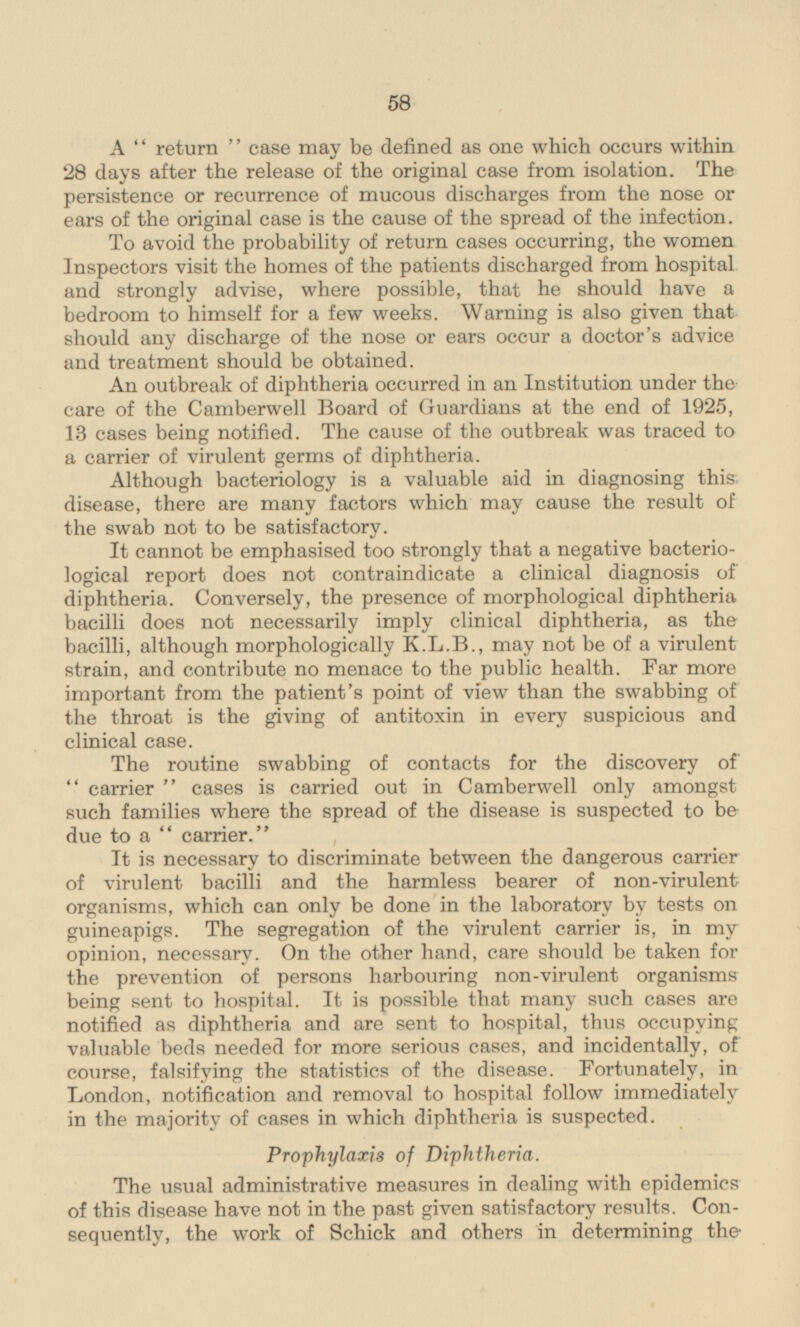 A return case may be defined as one which occurs within 28 days after the release of the original case from isolation. The persistence or recurrence of mucous discharges from the nose or ears of the original case is the cause of the spread of the infection. To avoid the probability of return cases occurring, the women Inspectors visit the homes of the patients discharged from hospital and strongly advise, where possible, that he should have a bedroom to himself for a few weeks. Warning is also given that should any discharge of the nose or ears occur a doctor's advice and treatment should be obtained. An outbreak of diphtheria occurred in an Institution under the care of the Camberwell Board of Guardians at the end of 1925, 13 cases being notified. The cause of the outbreak was traced to a carrier of virulent germs of diphtheria. Although bacteriology is a valuable aid in diagnosing this disease, there are many factors which may cause the result of the swab not to be satisfactory. It cannot be emphasised too strongly that a negative bacterio logical report does not contraindicate a clinical diagnosis of diphtheria. Conversely, the presence of morphological diphtheria bacilli does not necessarily imply clinical diphtheria, as the bacilli, although morphologically K.L.B., may not be of a virulent strain, and contribute no menace to the public health. Far more important from the patient's point of view than the swabbing of the throat is the giving of antitoxin in every suspicious and clinical case. The routine swabbing of contacts for the discovery of carrier cases is carried out in Camberwell only amongst such families where the spread of the disease is suspected to be due to a carrier. It is necessary to discriminate between the dangerous carrier of virulent bacilli and the harmless bearer of non-virulent organisms, which can only be done in the laboratory by tests on guineapigs. The segregation of the virulent carrier is, in my opinion, necessary. On the other hand, care should be taken for the prevention of persons harbouring non-virulent organisms being sent to hospital. It is possible that many such cases are notified as diphtheria and are sent to hospital, thus occupying valuable beds needed for more serious cases, and incidentally, of course, falsifying the statistics of the disease. Fortunately, in London, notification and removal to hospital follow immediately in the majority of cases in which diphtheria is suspected. Prophylaxis of Diphtheria. The usual administrative measures in dealing with epidemics of this disease have not in the past given satisfactory results. Consequently, the work of Schick and others in determining the