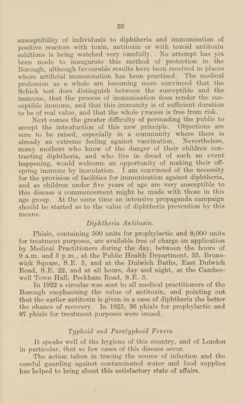 susceptibility of individuals to diphtheria and immunisation of positive reactors with toxin, antitoxin or with toxoid antitoxin solutions is being watched very carefully. No attempt has yet been made to inaugurate this method of protection in the Borough, although favourable results have been received in places where artificial immunisation has been practised. The medical profession as a whole are becoming more convinced that the Schick test does distinguish between the susceptible and the immune, that the process of immunisation does render the susceptible immune, and that this immunity is of sufficient duration to be of real value, and that the whole process is free from risk. Next comes the greater difficulty of persuading the public to accept the introduction of this new principle. Objections are sure to be raised, especially in a community where there is already an extreme feeling against vaccination. Nevertheless, many mothers who know of the danger of their children contracting diphtheria, and who live in dread of such an event happening, would welcome an opportunity of making their offspring immune by inoculation. lam convinced of the necessity for the provision of facilities for immunisation against diphtheria, and as children under five years of age are very susceptible to this disease a commencement might be made with those in this age group. At the same time an intensive propaganda campaign should be started as to the value of diphtheria prevention by this means. Diphtheria Antitoxin. Phials, containing 500 units for prophylactic and 8,000 units for treatment purposes, are available free of charge on application by Medical Practitioners during the day, between the hours of 9 a.m. and 5 p.m., at the Public Health Department, 35, Brunswick Square, S.E. 5, and at the Dulwich Baths, East Dulwich Road, S.E. 22, and at all hours, day and night, at the Camberwell Town Hall, Peckham Eoad, S.E. 5. In 1922 a circular was sent to all medical practitioners of the Borough emphasising the value of antitoxin, and pointing out that the earlier antitoxin is given in a case of diphtheria the better the chance of recovery. In 1925, 36 phials for prophylactic and 87 phials for treatment purposes were issued. Typhoid and Paratyphoid Fevers. It speaks well of the hygiene of this country, and of London in particular, that so few cases of this disease occur. The action taken in tracing the source of infection and the careful guarding against contaminated water and food supplies has helped to bring about this satisfactory state of affairs.