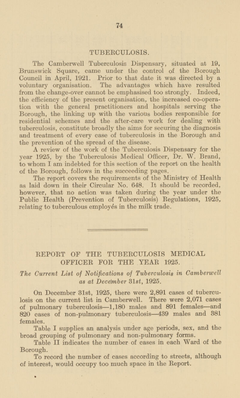 TUBERCULOSIS. The Camberwell Tuberculosis Dispensary, situated at 19, Brunswick Square, came under the control of the Borough Council in April, 1921. Prior to that date it was directed by a voluntary organisation. The advantages which have resulted from the change-over cannot be emphasised too strongly. Indeed, the efficiency of the present organisation, the increased co-operation with the general practitioners and hospitals serving the Borough, the linking up with the various bodies responsible for residential schemes and the after-care work for dealing with tuberculosis, constitute broadly the aims for securing the diagnosis and treatment of every case of tuberculosis in the Borough and the prevention of the spread of the disease. A review of the work of the Tuberculosis Dispensary for the year 1925, by the Tuberculosis Medical Officer, Dr. W. Brand, to whom I am indebted for this section of the report on the health of the Borough, follows in the succeeding pages. The report covers the requirements of the Ministry of Health as laid down in their Circular No.648. It should be recorded, however, that no action was taken during the year under the Public Health (Prevention of Tuberculosis) Regulations, 1925, relating to tuberculous employes in the milk trade. REPORT OF THE TUBERCULOSIS MEDICAL OFFICER FOR THE YEAR 1925. The Current List of Notifications of Tuberculosis in Camberwell as at December 31st,1925. On December 31st, 1925, there were 2,891 cases of tuberculosis on the current list in Camberwell. There were 2,071 cases of pulmonary tuberculosis-1,180 males and 891 females —and 820 cases of non-pulmonary tuberculosis—439 males and 381 females. Table I supplies an analysis under age periods, sex, and the broad grouping of pulmonary and non-pulmonary forms. Table II indicates the number of cases in each Ward of the Borough. To record the number of cases according to streets, although of interest, would occupy too much space in the Report.