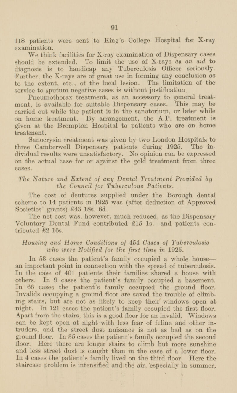 118 patients were sent to King's College Hospital for X-ray examination. We think facilities for X-ray examination of Dispensary cases should be extended. To limit the use of X-rays as an aid to diagnosis is to handicap any Tuberculosis Officer seriously. Further, the X-rays are of great use in forming any conclusion as to the extent, etc., of the local lesion. The limitation of the service to sputum negative cases is without justification. Pneumothorax treatment, as an accessory to general treatment, is available for suitable Dispensary cases. This may be carried out while the patient is in the sanatorium, or later while on home treatment. By arrangement, the A.P. treatment is given at the Brompton Hospital to patients who are on home treatment. Sanocrysin treatment was given by two London Hospitals to three Camberwell Dispensary patients during 1925. The individual results were unsatisfactory. No opinion can be expressed on the actual case for or against the gold treatment from three cases. The Nature and Extent of any Dental Treatment Provided by the Council for Tuberculous Patients. The cost of dentures supplied under the Borough dental scheme to 14 patients in 1925 was (after deduction of Approved Societies' grants) £43 18s. 6d. The net cost was, however, much reduced, as the Dispensary Voluntary Dental Fund contributed £15 Is. and patients contributed £2 16s. Housing and Home Conditions of 454 Cases of Tuberculosis who were Notified for the first time in 1925. In 53 cases the patient's family occupied a whole house an important point in connection with the spread of tuberculosis. In the case of 401 patients their families shared a house with others. In 9 cases the patient's family occupied a basement. In 66 cases the patient's family occupied the ground floor. Invalids occupying a ground floor are saved the trouble of climbing stairs, but are not as likely to keep their' windows open at night. In 121 cases the patient's family occupied the first floor. Apart from the stairs, this is a good floor for an invalid. Windows can be kept open at night with less fear of feline and other intruders, and the street dust nuisance is not as bad as on the ground floor. In 35 cases the patient's family occupied the second floor. Here there are longer stairs to climb but more sunshine and less street dust is caught than in the case of a lower floor. In 4 cases the patient's family lived on the third floor. Here the staircase problem is intensified and the air, especially in summer,