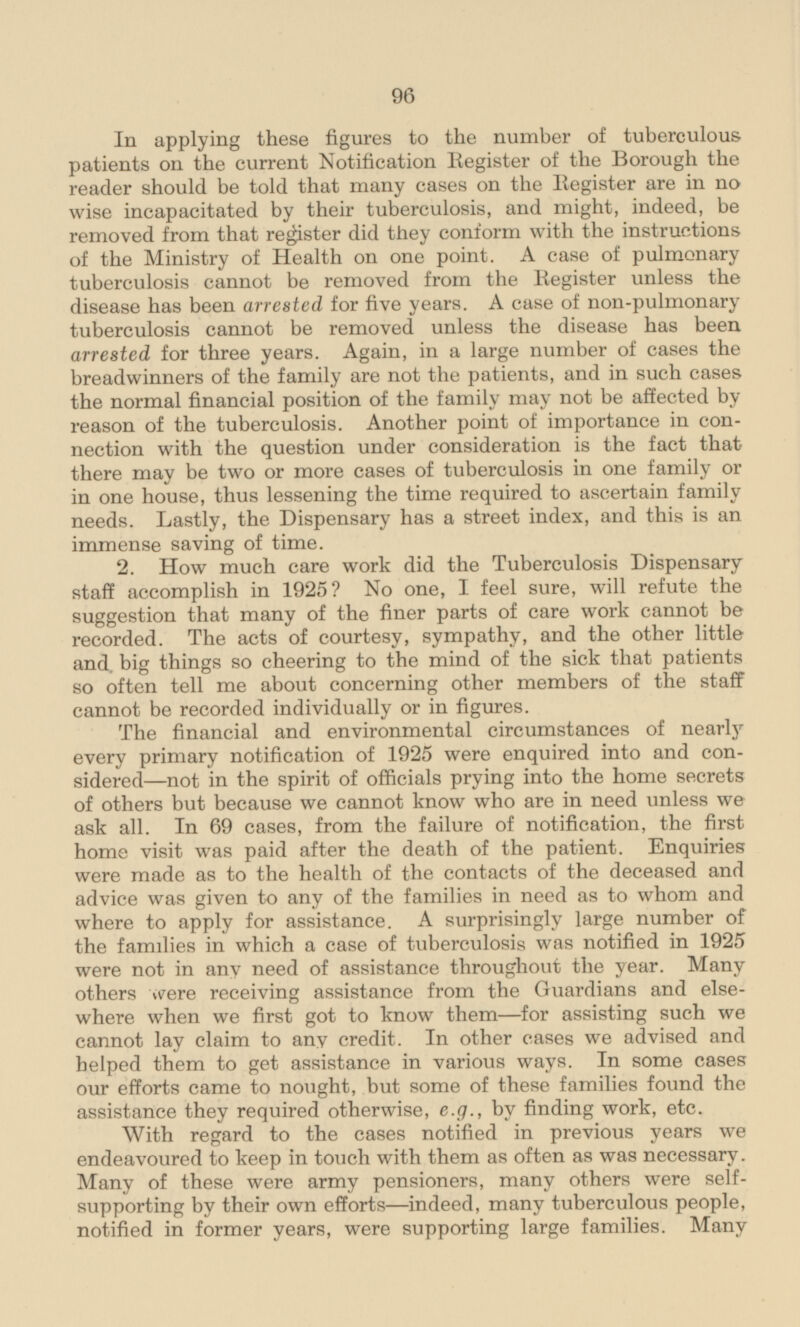 In applying these figures to the number of tuberculous patients on the current Notification Register of the Borough the reader should be told that many cases on the Register are in no wise incapacitated by their tuberculosis, and might, indeed, be removed from that register did they conform with the instructions of the Ministry of Health on one point. A case of pulmonary tuberculosis cannot be removed from the Register unless the disease has been arrested for five years. A case of non-pulmonary tuberculosis cannot be removed unless the disease has been arrested for three years. Again, in a large number of cases the breadwinners of the family are not the patients, and in such cases the normal financial position of the family may not be affected by reason of the tuberculosis. Another point of importance in con nection with the question under consideration is the fact that there may be two or more cases of tuberculosis in one family or in one house, thus lessening the time required to ascertain family needs. Lastly, the Dispensary has a street index, and this is an immense saving of time. 2. How much care work did the Tuberculosis Dispensary staff accomplish in 1925? No one, I feel sure, will refute the suggestion that many of the finer parts of care work cannot be recorded. The acts of courtesy, sympathy, and the other little and. big things so cheering to the mind of the sick that patients so often tell me about concerning other members of the staff cannot be recorded individually or in figures. The financial and environmental circumstances of nearly every primary notification of 1925 were enquired into and considered—not in the spirit of officials prying into the home secrets of others but because we cannot know who are in need unless we ask all. In 69 cases, from the failure of notification, the first home visit was paid after the death of the patient. Enquiries were made as to the health of the contacts of the deceased and advice was given to any of the families in need as to whom and where to apply for assistance. A surprisingly large number of the families in which a case of tuberculosis was notified in 1925 were not in any need of assistance throughout the year. Many others were receiving assistance from the Guardians and elsewhere when we first got to know them—for assisting such we cannot lay claim to any credit. In other cases we advised and helped them to get assistance in various ways. In some cases our efforts came to nought, but some of these families found the assistance they required otherwise, e.g., by finding work, etc. With regard to the cases notified in previous years we endeavoured to keep in touch with them as often as was necessary. Many of these were army pensioners, many others were self supporting by their own efforts—indeed, many tuberculous people, notified in former years, were supporting large families. Many