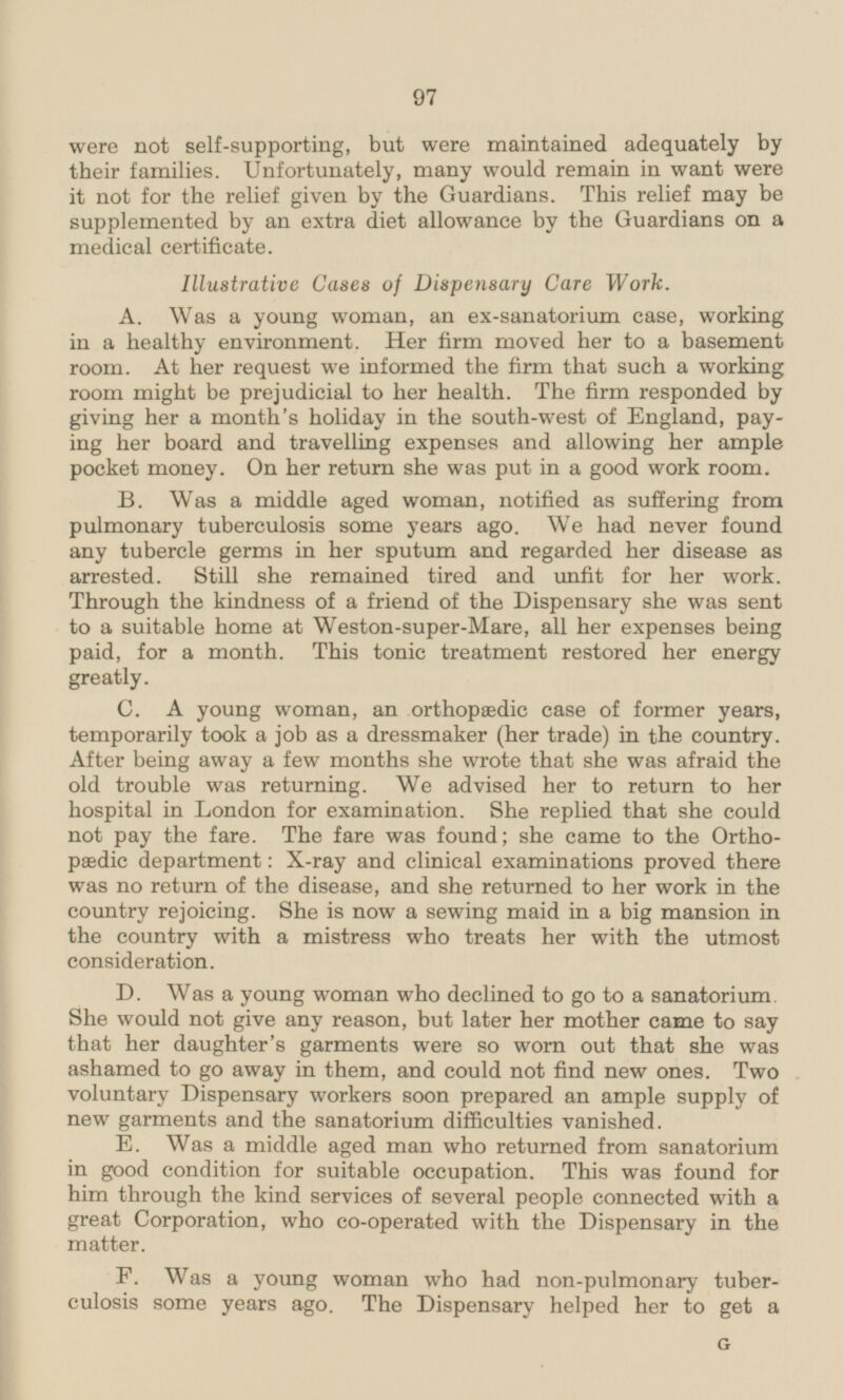 were not self-supporting, but were maintained adequately by their families. Unfortunately, many would remain in want were it not for the relief given by the Guardians. This relief may be supplemented by an extra diet allowance by the Guardians on a medical certificate. Illustrative Cases of Dispensary Care Work. A. Was a young woman, an ex-sanatorium case, working in a healthy environment. Her firm moved her to a basement room. At her request we informed the firm that such a working room might be prejudicial to her health. The firm responded by giving her a month's holiday in the south-west of England, paying her board and travelling expenses and allowing her ample pocket money. On her return she was put in a good work room. B. Was a middle aged woman, notified as suffering from pulmonary tuberculosis some years ago. We had never found any tubercle germs in her sputum and regarded her disease as arrested. Still she remained tired and unfit for her work. Through the kindness of a friend of the Dispensary she was sent to a suitable home at Weston-super-Mare, all her expenses being paid, for a month. This tonic treatment restored her energy greatly. C. A young woman, an orthopaedic case of former years, temporarily took a job as a dressmaker (her trade) in the country. After being away a few months she wrote that she was afraid the old trouble was returning. We advised her to return to her hospital in London for examination. She replied that she could not pay the fare. The fare was found; she came to the Orthopædic department: X-ray and clinical examinations proved there was no return of the disease, and she returned to her work in the country rejoicing. She is now a sewing maid in a big mansion in the country with a mistress who treats her with the utmost consideration. D. Was a young woman who declined to go to a sanatorium. She would not give any reason, but later her mother came to say that her daughter's garments were so worn out that she was ashamed to go away in them, and could not find new ones. Two voluntary Dispensary workers soon prepared an ample supply of new garments and the sanatorium difficulties vanished. E. Was a middle aged man who returned from sanatorium in good condition for suitable occupation. This was found for him through the kind services of several people connected with a great Corporation, who co-operated with the Dispensary in the matter. F. Was a young woman who had non-pulmonary tuberculosis some years ago. The Dispensary helped her to get a G 97