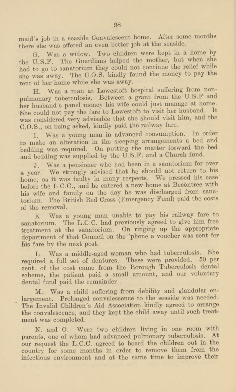 maid's job in a seaside Convalescent home. After some months there she was offered an even better job at the seaside. G. Was a widow. Two children were kept in a home by the U.S.F. The Guardians helped the mother, but when she had to go to sanatorium they could not continue the relief while she was away. The C.O.S. kindly found the money to pay the rent of her home while she was away. H. Was a man at Lowestoft hospital suffering from non-pulmonary tuberculosis. Between a grant from the U.S.F and her husband's panel money his wife could just manage at home. She could not pay the fare to Lowestoft to visit her husband. It was considered very advisable that she should visit him, and the C.0.5., on being asked, kindly paid the railway fare. I. Was a young man in advanced consumption. In order to make an alteration in the sleeping arrangements a bed and bedding was required. On putting the matter forward the bed and bedding was supplied by the U.S.F. and a Church fund. J. Was a pensioner who had been in a sanatorium for over a year. We strongly advised that he should not return to his home, as it was faulty in many respects. We pressed his case before the L.C.C., and he entered a new home at Becontree with his wife and family on the day he was discharged from sanatorium. The British Red Cross (Emergency Fund) paid the costs of the removal. K. Was a young man unable to pay his railway fare to sanatorium. The L.C.C. had previously agreed to give him free treatment at the sanatorium. On ringing up the appropriate department of that Council on the phone a voucher was sent for his fare by the next post. L. Was a middle-aged woman who had tuberculosis. She required a full set of dentures. These were provided. 50 per cent, of the cost came from the Borough Tuberculosis dental scheme, the patient paid a small amount, and our voluntary dental fund paid the remainder. M. Was a child suffering from debility and glandular enlargement. Prolonged convalescence to the seaside was needed. The Invalid Children's Aid Association kindly agreed to arrange the convalescence, and they kept the child away until such treatment was completed. N. and 0. Were two children living in one room with parents, one of whom had advanced pulmonary tuberculosis. At our request the L.C.C. agreed to board the children out in the country for some months in order to remove them from the infectious environment and at the same time to improve their
