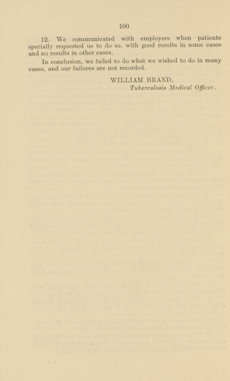 12. We communicated with employers when patients specially requested us to do so, with good results in some cases and no results in other cases. In conclusion, we failed to do what we wished to do in many cases, and our failures are not recorded. WILLIAM BRAND, Tuberculosis Medical Officer _
