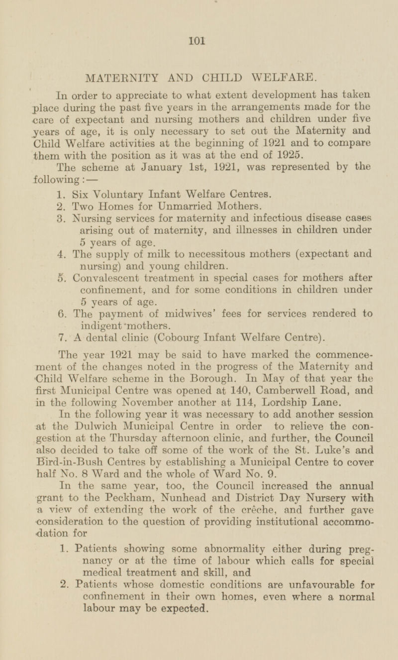 MATERNITY AND CHILD WELFARE In order to appreciate to what extent development has taken place during the past five years in the arrangements made for the care of expectant and nursing mothers and children under five years of age, it is only necessary to set out the Maternity and Child Welfare activities at the beginning of 1921 and to compare them with the position as it was at the end of 1925. The scheme at January 1st, 1921, was represented by the following: — 1. Six Voluntary Infant Welfare Centres. 2. Two Homes for Unmarried Mothers, 3. Nursing services for maternity and infectious disease cases arising out of maternity, and illnesses in children under 5 years of age. 4. The supply of milk to necessitous mothers (expectant and nursing) and young children. S. Convalescent treatment in special cases for mothers after confinement, and for some conditions in children under 5 years of age. 6. The payment of midwives' fees for services rendered to indigent mothers. 7. A dental clinic (Cobourg Infant Welfare Centre). The year 1921 may be said to have marked the commencement of the changes noted in the progress of the Maternity and Child Welfare scheme in the Borough. In May of that year the first Municipal Centre was opened at 140, Camberwell Road, and in the following November another at 114, Lordship Lane. In the following year it was necessary to add another session at the Dulwich Municipal Centre in order to relieve the congestion at the Thursday afternoon clinic, and further, the Council also decided to take off some of the work of the St. Luke's and Bird-in-Bush Centres by establishing a Municipal Centre to cover half No. 8 Ward and the whole of Ward No. 9. In the same year, too, the Council increased the annual grant to the Peckham, Nunhead and District Day Nursery with a view of extending the work of the creche, and further gave consideration to the question of providing institutional accommodation for 1. Patients showing some abnormality either during pregnancy or at the time of labour which calls for special medical treatment and skill, and 2. Patients whose domestic conditions are unfavourable for confinement in their own homes, even where a normal labour may be expected.