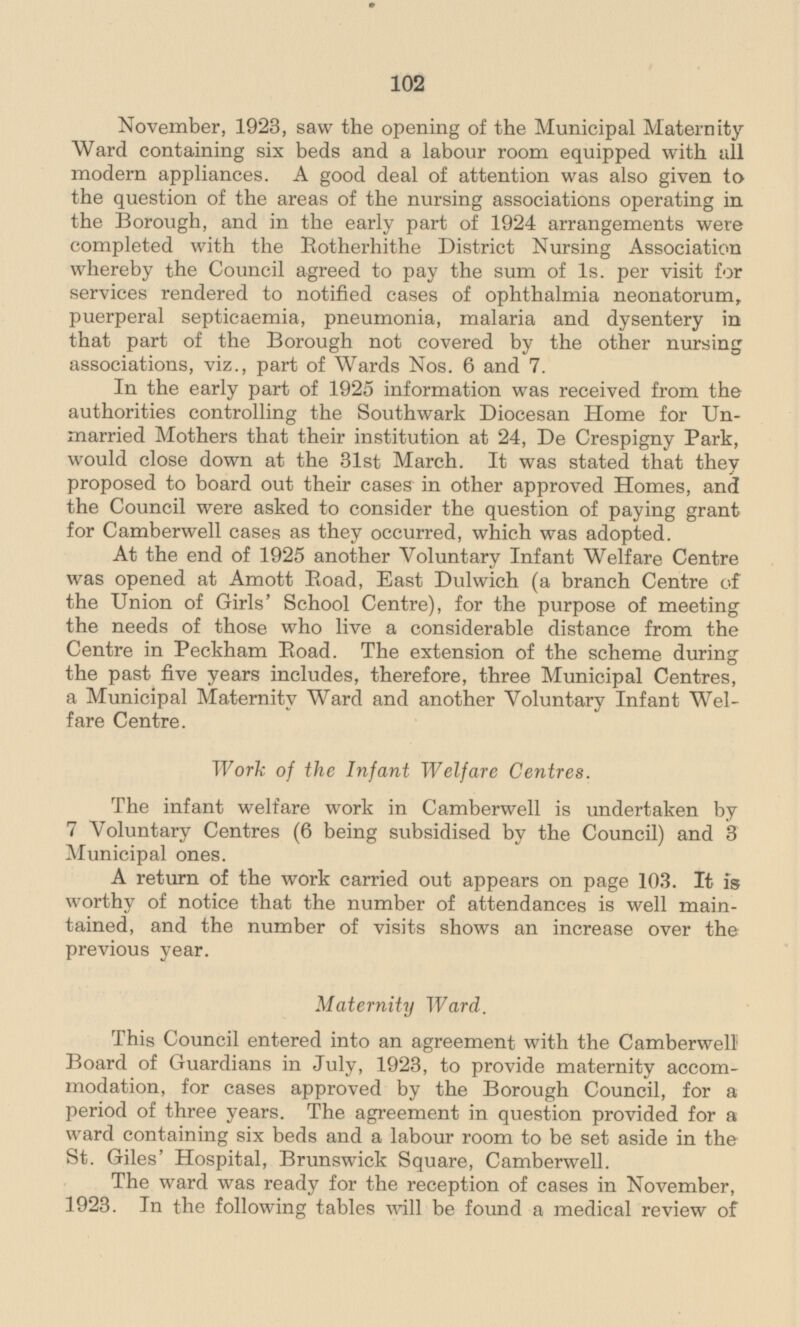 November, 1923, saw the opening of the Municipal Maternity Ward containing six beds and a labour room equipped with all modern appliances. A good deal of attention was also given to the question of the areas of the nursing associations operating in the Borough, and in the early part of 1924 arrangements were completed with the Rotherhithe District Nursing Association whereby the Council agreed to pay the sum of 1s. per visit for services rendered to notified cases of ophthalmia neonatorum, puerperal septicaemia, pneumonia, malaria and dysentery in that part of the Borough not covered by the other nursing associations, viz., part of Wards Nos. 6 and 7. In the early part of 1925 information was received from the authorities controlling the Southwark Diocesan Home for Un married Mothers that their institution at 24, De Crespigny Park, would close down at the 31st March. It was stated that they proposed to board out their cases in other approved Homes, and the Council were asked to consider the question of paying grant for Camberwell cases as they occurred, which was adopted. At the end of 1925 another Voluntary Infant Welfare Centre was opened at Amott Road, East Dulwich (a branch Centre of the Union of Girls' School Centre), for the purpose of meeting the needs of those who live a considerable distance from the Centre in Peckham Road. The extension of the scheme during the past five years includes, therefore, three Municipal Centres, a Municipal Maternity Ward and another Voluntary Infant Welfare Centre. Work of the Infant Welfare Centres. The infant welfare work in Camberwell is undertaken by 7 Voluntary Centres (6 being subsidised by the Council) and 3 Municipal ones. A return of the work carried out appears on page 103. It is worthy of notice that the number of attendances is well maintained, and the number of visits shows an increase over the previous year. Maternity Ward. This Council entered into an agreement with the Camberwell Board of Guardians in July, 1923, to provide maternity accommodation, for cases approved by the Borough Council, for a period of three years. The agreement in question provided for a ward containing six beds and a labour room to be set aside in the St. Giles' Hospital, Brunswick Square, Camberwell. The ward was ready for the reception of cases in November, 1923. In the following tables will be found a medical review of