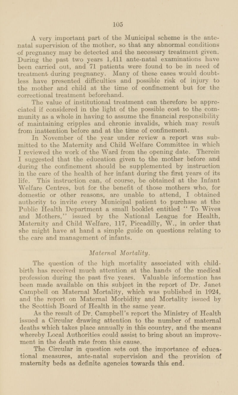 A very important part of the Municipal scheme is the antenatal supervision of the mother, so that any abnormal conditions of pregnancy may be detected and the necessary treatment given. During the past two years 1,411 ante-natal examinations have been carried out, and 71 patients were found to be in need of treatment during pregnancy. Many of these cases would doubtless have presented difficulties and possible risk of injury to the mother and child at the time of confinement but for the correctional treatment beforehand. The value of institutional treatment can therefore be appreciated if considered in the light of the possible cost to the community as a whole in having to assume the financial responsibility of maintaining cripples and chronic invalids, which may result from inattention before and at the time of confinement. In November of the year under review a report was submitted to the Maternity and Child Welfare Committee in which I reviewed the work of the Ward from the opening date. Therein I suggested that the education given to the mother before and during the confinement should be supplemented by instruction in the care of the health of her infant during the first years of its life. This instruction can, of course, be obtained at the Infant Welfare Centres, but for the benefit of those mothers who, for domestic or other reasons, are unable to attend, I obtained authority to invite every Municipal patient to purchase at the Public Health Department a small booklet entitled To Wives and Mothers, issued by the National League for Health, Maternity and Child Welfare, 117, Piccadilly, W., in order that she might have at hand a simple guide on questions relating to the care and management of infants. Maternal Mortality. The question of the high mortality associated with childbirth has received much attention at the hands of the medical profession during the past five years. Valuable information has been made available on this subject in the report of Dr. Janet Campbell on Maternal Mortality, which was published in 1924, and the report on Maternal Morbidity and Mortality issued by the Scottish Board of Health in the same year. As the result of Dr. Campbell's report the Ministry of Health issued a Circular drawing attention to the number of maternal deaths which takes place annually in this country, and the means whereby Local Authorities could assist to bring about an improvement in the death rate from this cause. The Circular in question sets out the importance of educational measures, ante-natal supervision and the provision of maternity beds as definite agencies towards this end.
