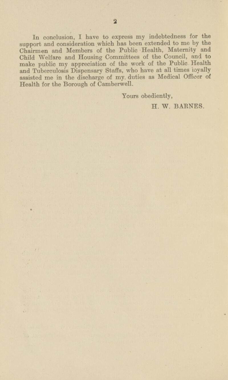 In conclusion, I have to express my indebtedness for the support and consideration which has been extended to me by the Chairmen and Members of the Public Health, Maternity and Child Welfare and Housing Committees of the Council, and to make public my appreciation of the work of the Public Health and Tuberculosis Dispensary Staffs, who have at all times loyally assisted me in the discharge of my, duties as Medical Officer of Health for the Borough of Camberwell. Yours obediently, H. W. BARNES.