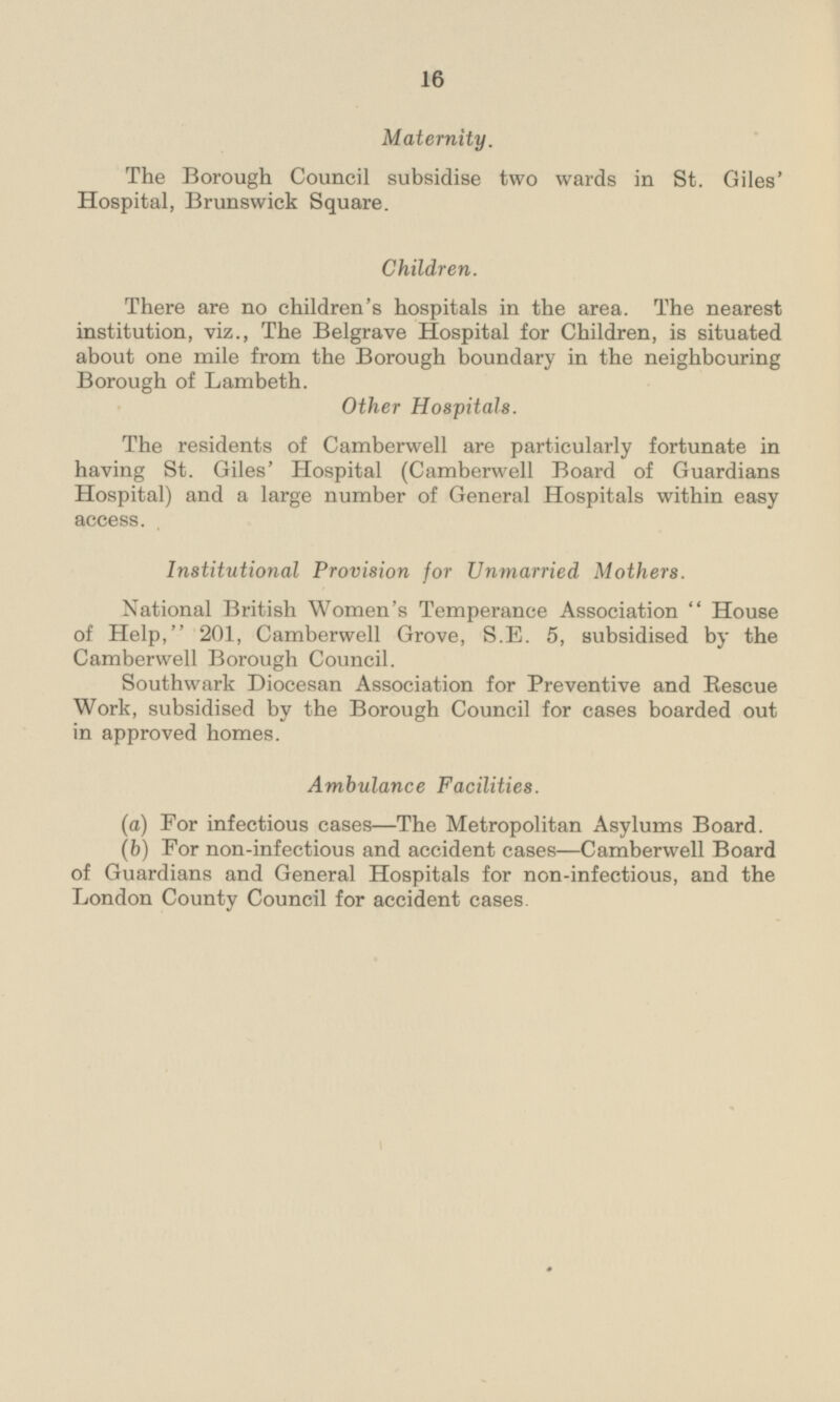Maternity. The Borough Council subsidise two wards in St. Giles' Hospital, Brunswick Square. Children. There are no children's hospitals in the area. The nearest institution, viz., The Belgrave Hospital for Children, is situated about one mile from the Borough boundary in the neighbouring Borough of Lambeth. Other Hospitals. The residents of Camberwell are particularly fortunate in having St. Giles' Hospital (Camberwell Board of Guardians Hospital) and a large number of General Hospitals within easy access. Institutional Provision for Unmarried Mothers. National British Women's Temperance Association  House of Help, 201, Camberwell Grove, S.E. 5, subsidised by the Camberwell Borough Council. Southwark Diocesan Association for Preventive and Rescue Work, subsidised by the Borough Council for cases boarded out in approved homes. Ambulance Facilities. (a) For infectious cases—The Metropolitan Asylums Board. (b) For non-infectious and accident cases —Camberwell Board of Guardians and General Hospitals for non-infectious, and the London County Council for accident cases.