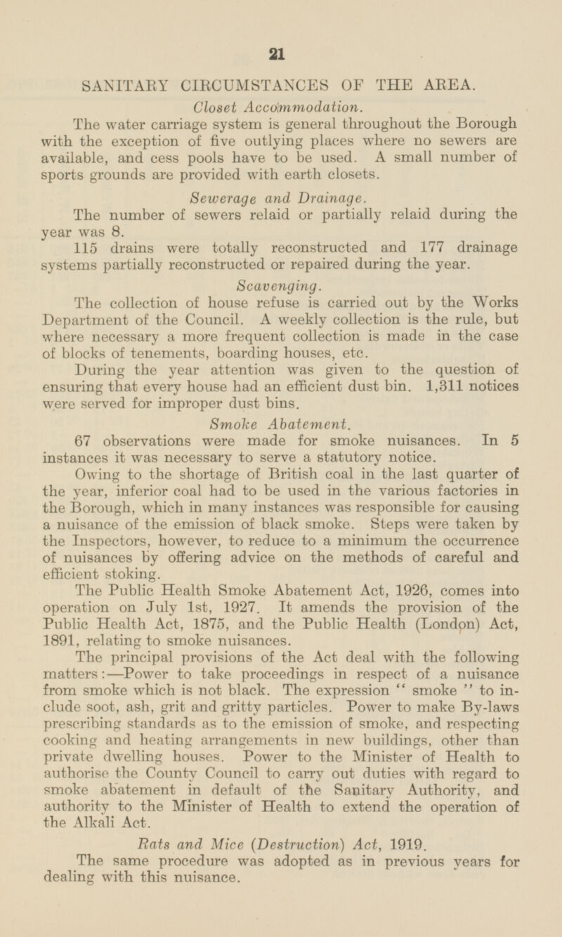 SANITARY CIRCUMSTANCES OF THE AREA. Closet Accommodation. The water carriage system is general throughout the Borough with the exception of five outlying places where no sewers are available, and cess pools have to be used. A small number of sports grounds are provided with earth closets. Sewerage and Drainage. The number of sewers relaid or partially relaid during the year was 8. 115 drains were totally reconstructed and 177 drainage systems partially reconstructed or repaired during the year. Scavenging. The collection of house refuse is carried out by the Works Department of the Council. A weekly collection is the rule, but where necessary a more frequent collection is made in the case of blocks of tenements, boarding houses, etc. During the year attention was given to the question of ensuring that every house had an efficient dust bin. 1,311 notices were served for improper dust bins. Smoke Abatement 67 observations were made for smoke nuisances. In 5 instances it was necessary to serve a statutory notice. Owing to the shortage of British coal in the last quarter of the year, inferior coal had to be used in the various factories in the Borough, which in many instances was responsible for causing a nuisance of the emission of black smoke. Steps were taken by the Inspectors, however, to reduce to a minimum the occurrence of nuisances by offering advice on the methods of careful and efficient stoking. The Public Health Smoke Abatement Act, 1926, comes into operation on July Ist, 1927. It amends the provision of the Public Health Act, 1875, and the Public Health (London) Act, 1891, relating to smoke nuisances. The principal provisions of the Act deal with the following matters:—Power to take proceedings in respect of a nuisance from smoke which is not black. The expression smoke to include soot, ash, grit and gritty particles. Power to make By-laws prescribing standards as to the emission of smoke, and respecting cooking and heating arrangements in new buildings, other than private dwelling houses. Power to the Minister of Health to authorise the County Council to carry out duties with regard to smoke abatement in default of the Sanitary Authority, and authority to the Minister of Health to extend the operation of the Alkali Act. Rats and Mice (Destruction) Act, 1919. The same procedure was adopted as in previous years for dealing with this nuisance.