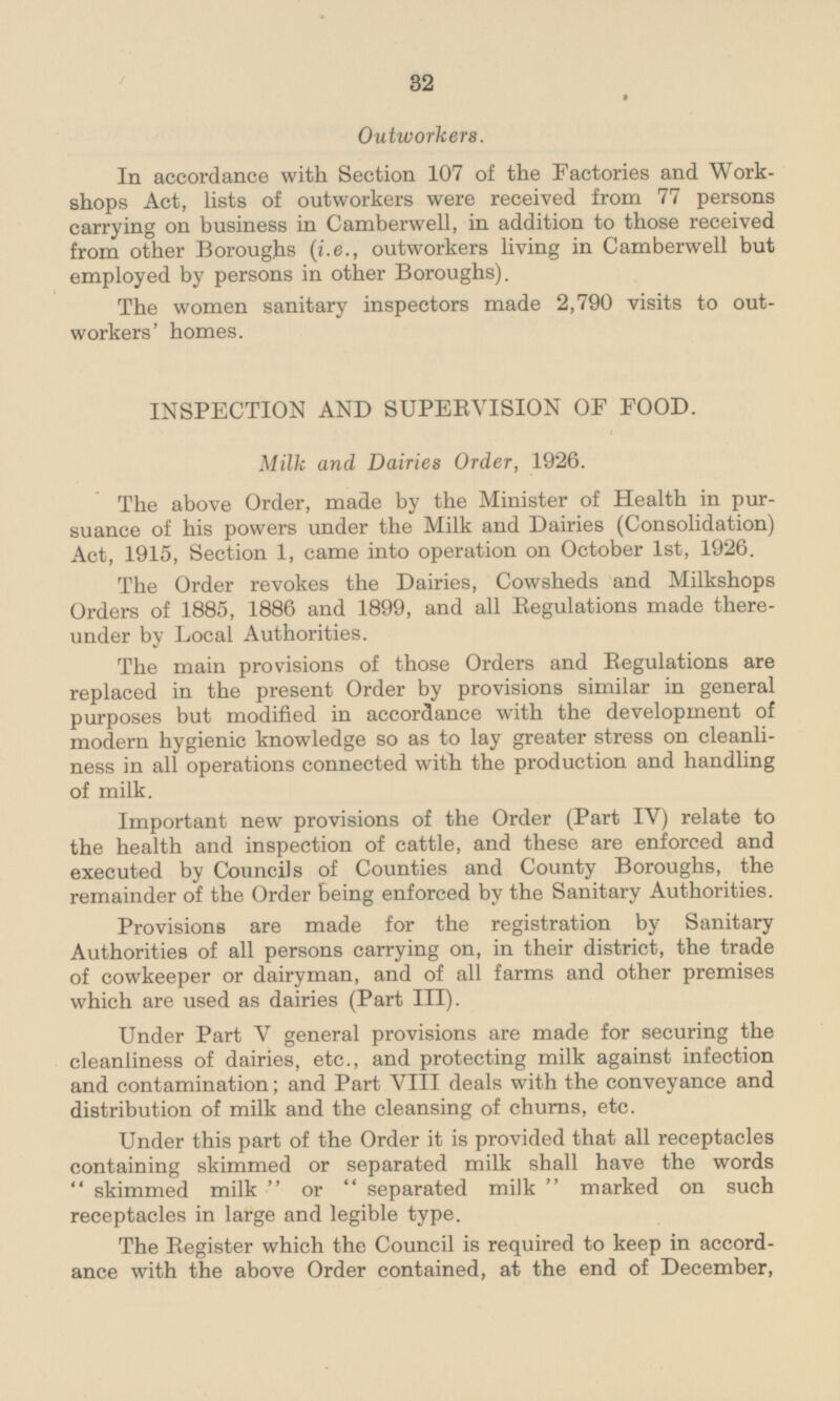 Outworkers. In accordance with Section 107 of the Factories and Workshops Act, lists of outworkers were received from 77 persons carrying on business in Camberwell, in addition to those received from other Boroughs (i.e., outworkers living in Camberwell but employed by persons in other Boroughs). The women sanitary inspectors made 2,790 visits to outworkers' homes. INSPECTION AND SUPERVISION OF FOOD. Milk and Dairies Order, 1926. The above Order, made by the Minister of Health in pursuance of his powers under the Milk and Dairies (Consolidation) Act, 1915, Section 1, came into operation on October 1st, 1926. The Order revokes the Dairies, Cowsheds and Milkshops Orders of 1885, 1886 and 1899, and all Regulations made thereunder under by Local Authorities. The main provisions of those Orders and Regulations are replaced in the present Order by provisions similar in general purposes but modified in accordance with the development of modern hygienic knowledge so as to lay greater stress on cleanliness in all operations connected with the production and handling of milk. Important new provisions of the Order (Part IV) relate to the health and inspection of cattle, and these are enforced and executed by Councils of Counties and County Boroughs, the remainder of the Order Being enforced by the Sanitary Authorities. Provisions are made for the registration by Sanitary Authorities of all persons carrying on, in their district, the trade of cowkeeper or dairyman, and of all farms and other premises which are used as dairies (Part III). Under Part V general provisions are made for securing the cleanliness of dairies, etc., and protecting milk against infection and contamination; and Part VIII deals with the conveyance and distribution of milk and the cleansing of churns, etc. Under this part of the Order it is provided that all receptacles containing skimmed or separated milk shall have the words  skimmed milk  or  separated milk  marked on such receptacles in large and legible type. The Register which the Council is required to keep in accord ance with the above Order contained, at the end of December,
