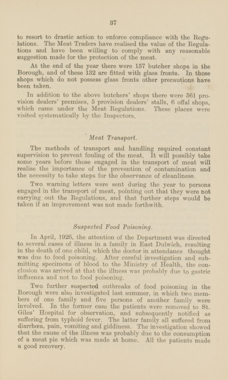 to resort to drastic action to enforce compliance with the Regulations. The Meat Traders have realised the value of the Regulations and have been willing to comply with any reasonable suggestion made for the protection of the meat. At the end of the year there were 157 butcher shops in the Borough, and of these 132 are fitted with glass fronts. In those shops which do not possess glass fronts other precautions have been taken. In addition to the above butchers' shops there were 561 provision dealers' premises, 5 provision dealers' stalls, 6 offal shops, which came under the Meat Regulations. These places were visited systematically by the Inspectors. Meat Transport. The methods of transport and handling required constant supervision to prevent fouling of the meat. It will possibly take some years before those engaged in the transport of meat will realise the importance of the prevention of contamination and the necessity to take steps for the observance of cleanliness. Two warning letters were sent during the year to persons engaged in the transport of meat, pointing out that they were not carrying out the Regulations, and that further steps would be taken if an improvement was not made forthwith. Suspected Food Poisoning. In April, 1926, the attention of the Department was directed to several cases of illness in a family in East Dulwich, resulting in the death of one child, which the doctor in attendance thought was due to food poisoning. After careful investigation and submitting specimens of blood to the Ministry of Health, the conclusion was arrived at that the illness was probably due to gastric influenza and not to food poisoning. Two further suspected outbreaks of food poisoning in the Borough were also investigated last summer, in which two members of one family and five persons of another family were involved. In the former case the patients were removed to St. Giles' Hospital for observation, and subsequently notified as suffering from typhoid fever. The latter family all suffered from diarrhoea, pain, vomiting and giddiness. The investigation showed that the cause of the illness was probably due to the consumption of a meat pie which was made at home. All the patients made a good recovery.