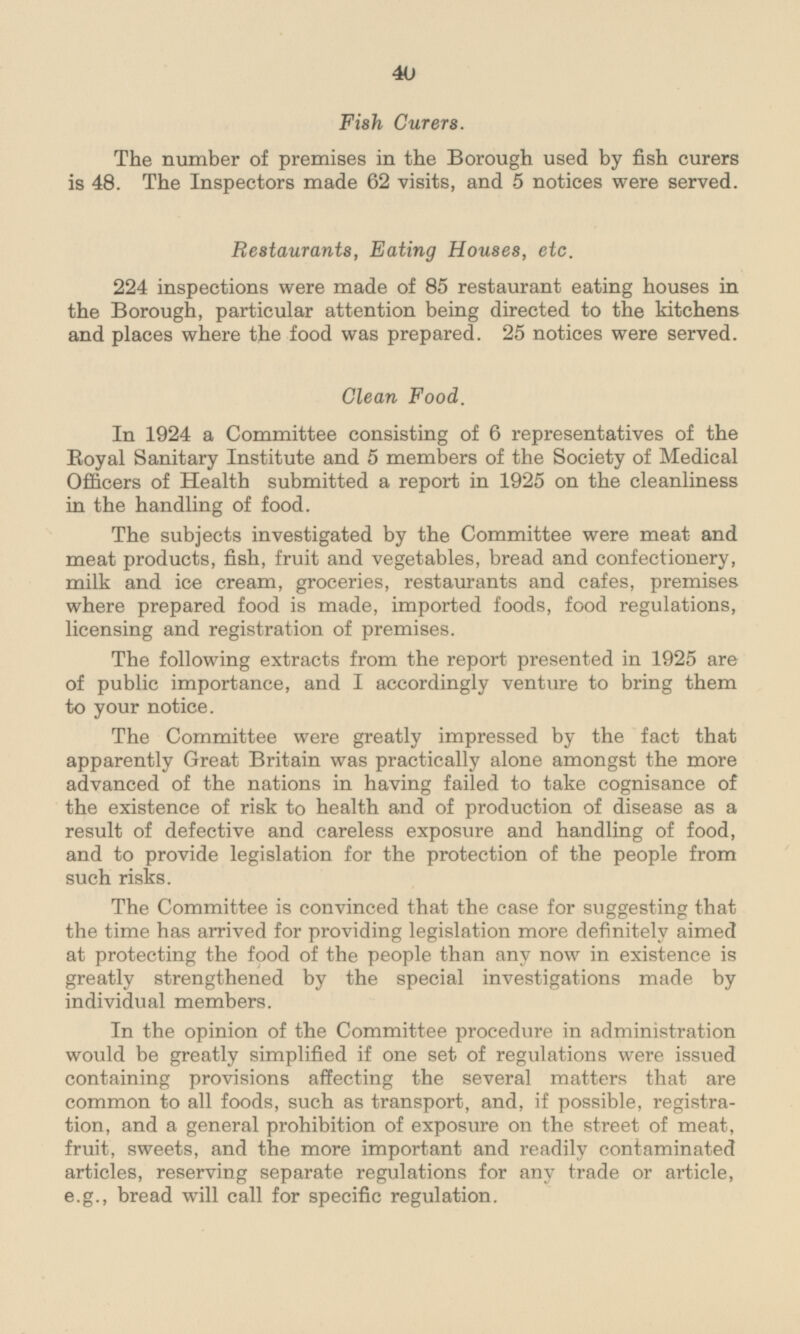 Fish Curers. The number of premises in the Borough used by fish curers is 48. The Inspectors made 62 visits, and 5 notices were served. Restaurants, Eating Houses, etc. 224 inspections were made of 85 restaurant eating houses in the Borough, particular attention being directed to the kitchens and places where the food was prepared. 25 notices were served. Clean Food. In 1924 a Committee consisting of 6 representatives of the Royal Sanitary Institute and 5 members of the Society of Medical Officers of Health submitted a report in 1925 on the cleanliness in the handling of food. The subjects investigated by the Committee were meat and meat products, fish, fruit and vegetables, bread and confectionery, milk and ice cream, groceries, restaurants and cafes, premises where prepared food is made, imported foods, food regulations, licensing and registration of premises. The following extracts from the report presented in 1925 are of public importance, and I accordingly venture to bring them to your notice. The Committee were greatly impressed by the fact that apparently Great Britain was practically alone amongst the more advanced of the nations in having failed to take cognisance of the existence of risk to health and of production of disease as a result of defective and careless exposure and handling of food, and to provide legislation for the protection of the people from such risks. The Committee is convinced that the case for suggesting that the time has arrived for providing legislation more definitely aimed at protecting the food of the people than any now in existence is greatly strengthened by the special investigations made by individual members. In the opinion of the Committee procedure in administration would be greatly simplified if one set of regulations were issued containing provisions affecting the several matters that are common to all foods, such as transport, and, if possible, registration, and a general prohibition of exposure on the street of meat, fruit, sweets, and the more important and readily contaminated articles, reserving separate regulations for any trade or article, e.g., bread will call for specific regulation.