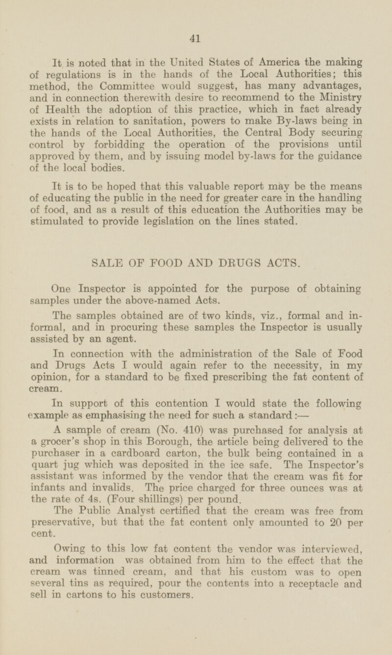 It is noted that in the United States of America the making of regulations is in the hands of the Local Authorities; this method, the Committee would suggest, has many advantages, and in connection therewith desire to recommend to the Ministry of Health the adoption of this practice, which in fact already exists in relation to sanitation, powers to make By-laws being in the hands of the Local Authorities, the Central Body securing control by forbidding the operation of the provisions until approved by them, and by issuing model by-laws for the guidance of the local bodies. It is to be hoped that this valuable report may be the means of educating the public in the need for greater care in the handling of food, and as a result of this education the Authorities may be stimulated to provide legislation on the lines stated. SALE OF FOOD AND DRUGS ACTS. One Inspector is appointed for the purpose of obtaining samples under the above-named Acts. The samples obtained are of two kinds, viz., formal and informal, and in procuring these samples the Inspector is usually assisted by an agent. In connection with the administration of the Sale of Food and Drugs Acts I would again refer to the necessity, in my opinion, for a standard to be fixed prescribing the fat content of cream. In support of this contention I would state the following example as emphasising the need for such a standard:— A sample of cream (No. 410) was purchased for analysis at a grocer's shop in this Borough, the article being delivered to the purchaser in a cardboard carton, the bulk being contained in a quart jug which was deposited in the ice safe. The Inspector's assistant was informed by the vendor that the cream was fit for infants and invalids. The price charged for three ounces was at the rate of 4s. (Four shillings) per pound. The Public Analyst certified that the cream was free from preservative, but that the fat content only amounted to 20 per cent. Owing to this low fat content the vendor was interviewed, and information was obtained from him to the effect that the cream was tinned cream, and that his custom was to open several tins as required, pour the contents into a receptacle and sell in cartons to his customers.