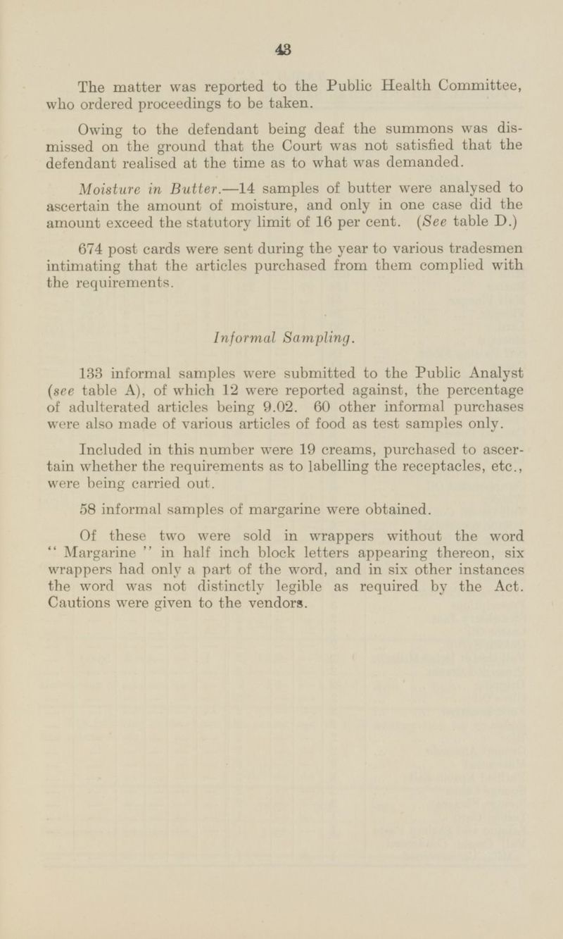 The matter was reported to the Public Health Committee, who ordered proceedings to be taken. Owing to the defendant being deaf the summons was dismissed on the ground that the Court was not satisfied that the defendant realised at the time as to what was demanded. Moisture in Butter. —14 samples of butter were analysed to ascertain the amount of moisture, and only in one case did the amount exceed the statutory limit of 16 per cent. (See table D.) 674 post cards were sent during the year to various tradesmen intimating that the articles purchased from them complied with the requirements. Informal Sampling. 133 informal samples were submitted to the Public Analyst (see table A), of which 12 were reported against, the percentage of adulterated articles being 9.02. 60 other informal purchases were also made of various articles of food as test samples only. Included in this number were 19 creams, purchased to ascertain whether the requirements as to labelling the receptacles, etc., were being carried out. 58 informal samples of margarine were obtained. Of these two were sold in wrappers without the word Margarine in half inch block letters appearing thereon, six wrappers had only a part of the word, and in six other instances the word was not distinctly legible as required by the Act. Cautions were given to the vendors.