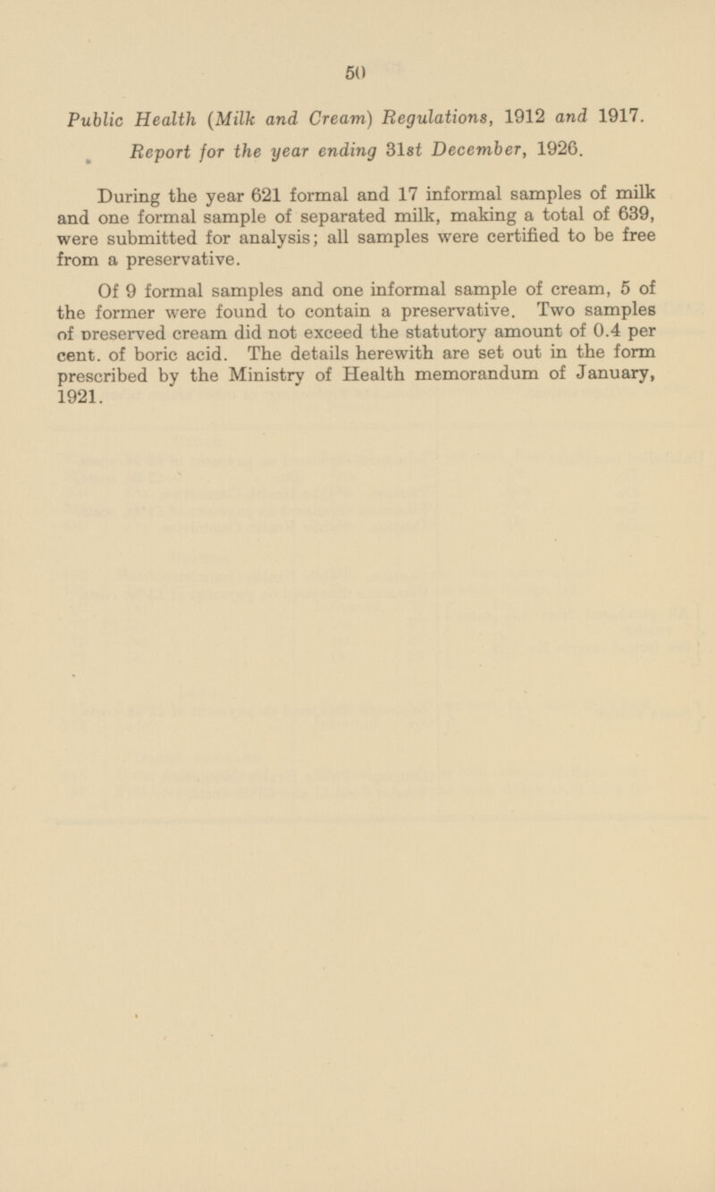 Public Health (Milk and Cream) Regulations, 1912 and 1917. Report for the year ending 31 st December, 1926. During the year 621 formal and 17 informal samples of milk and one formal sample of separated milk, making a total of 639, were submitted for analysis; all samples were certified to be free from a preservative. Of 9 formal samples and one informal sample of cream, 5 of the former were found to contain a preservative. Two samples of preserved cream did not exceed the statutory amount of 0.4 per cent, of boric acid. The details herewith are set out in the form prescribed by the Ministry of Health memorandum of January, 1921.